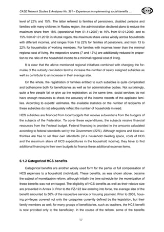 CASE Network Studies & Analyses No. 381 – Experience in implementing social benefits … 
level of 22% and 15%. The latter referred to families of pensioners, disabled persons and 
families with many children; in Rostov region, the administration declared plans to reduce the 
maximum share from 18% (operational from 01.11.2007) to 16% from 01.01.2009, and to 
15% from 01.01.2010; in Irkutsk region, the maximum share varies widely across households 
with different incomes, and ranges from 7 to 22% for families of pensioners, and from 13 to 
22% for households of working members. For families with incomes lower than the minimal 
regional cost of living, the respective shares (7 and 13%) are additionally reduced in propor-tion 
to the ratio of the household income to a minimal regional cost of living. 
It is clear that the above mentioned regional initiatives combined with changing the for-mulae 
of the subsidy calculation tend to increase the number of newly assigned subsidies as 
well as contribute to an increase in their average size. 
On the whole, the registration of families entitled to such subsidies is quite complicated 
and bothersome both for beneficiaries as well as for administrative bodies. Not surprisingly, 
quite a few people fail or give up the registration; at the same time, social services do not 
have enough resources to check the accuracy of the income records of the applicant fami-lies. 
According to experts’ estimates, the available statistics on the number of recipients of 
these subsidies do not adequately reflect the number of households in need. 
HCS subsidies are financed from local budgets that receive subventions from the budgets of 
the subjects of the Federation. To cover these expenditures, the subjects receive financial 
resources from the Federal budget. Federal financing is provided in the amounts calculated 
according to federal standards set by the Government (22%). Although regions and local au-thorities 
are free to set their own standards (of a household dwelling space, costs of HCS 
and the maximum share of HCS expenditures in the household income), they have to find 
additional financing in their own budgets to finance these additional expense items. 
37 
6.1.2 Categorical HCS benefits 
Categorical benefits are another widely used form for the partial or full compensation of 
HCS expenses to a household (individual). These benefits, as was shown above, became 
the subject of monetization reform, although initially the time schedule for the monetization of 
these benefits was not envisaged. The eligibility of HCS benefits as well as their relative size 
are presented in Annex 3. Prior to the FZ-122 law entering into force, the average size of the 
benefit amounted to 50% of the respective service or housing payment. Prior to 2005, hous-ing 
privileges covered not only the categories currently defined by the legislation, but their 
family members as well; for many groups of beneficiaries, such as teachers, the HCS benefit 
is now provided only to the beneficiary. In the course of the reform, some of the benefits 
 
