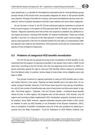 CASE Network Studies & Analyses No. 381 – Experience in implementing social benefits … 
were abandoned, e. g. benefits for the telephone subscription fee for most beneficiary groups 
(except Heroes of the Soviet Union and equated categories for whom a 100 percent benefit 
was retained). All types of benefits for housing, communal and telephone services were can-celed 
for victims of political repressions and their close relatives and some others categories. 
As can be seen in Annex 3, the FZ-122 law authorized regional authorities to provide all 
kinds of social support in the sphere of HCS payments both for ‘federal’ and ‘regional’ bene-ficiaries. 
7 Regional authorities were free at their own expense to establish any additional so-cial 
support provisions, including HCS benefits, for ‘federal’ beneficiaries. These can include 
benefits in the form of a discount of the total payment, a formerly used in-kind privilege, as 
well as cash payments in the form of subsidies (before the due date) or compensations (after 
the payment was made by the beneficiary); HCS payments could also bе compensated irre-spective 
38 
of time limitations of payments. 
6.2 Problems of categorical HCS benefits monetization 
The FZ-122 law did not specify the timing of the monetization of HCS benefits. It only 
mentioned that the program of cashing-out benefits in this sphere had to start in 2006. At the 
same time, according to the FZ-122 law, from the very beginning of the reform (in 2005), re-gional 
authorities gained the right to cash-out HCS benefits without waiting for permission 
from the federal center. In practice, serious steps to make these norms obligatory were only 
taken in 2008. 
The primary incentive for regional authorities to cash-out HCS benefits was to inten-sify 
market reforms in this sector. Cashing out these benefits was a lot easier than, for ex-ample, 
transport benefits, because (1) the former were equal for most groups of beneficiar-ies, 
and (2) the number of beneficiaries was more or less known and they were easier to reg-ister. 
Thus three regions – Tatarstan, Tver and Tyumen oblasts – monetized these benefits 
almost at once. In other regions, the progress was not that obvious. Until recently, only 25 
regions and municipal entities implemented HCS monetization programs (including some pi-lot 
projects). Since 2008, however, regional authorities became quite limited in their choice 
on whether to cash out HCS benefits or not (President of the Russian Federation, 2007), 
since a completion of benefits’ monetization was one of the new conditions for obtaining re-sources 
from the State Corporation - Fund for Assistance to HCS Reform (Federal Law, 
7 According to FZ-122 Law, HCS benefits for persons awarded with a badge “Honorary Blood Donor of Russia “ 
were monetized and a yearly compensation in an annual sum of 6,000 RUR was envisaged for them that ab-sorbed 
HCS benefits. 
 