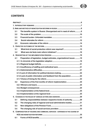 CASE Network Studies & Analyses No. 381 – Experience in implementing social benefits … 
3 
CONTENTS 
ABSTRACT.............................................................................................................................6 
1. INTRODUCTORY REMARKS .................................................................................................7 
2. AIMS AND MOTIVES OF MONETIZATION REFORMS IN RUSSIA .................................................8 
2.1 The benefits system in Russia: Disorganized and in need of reform............8 
2.2 The scale of the problem .................................................................................10 
2.3 Financial burden: Unfunded mandates ..........................................................11 
2.4 Social rationales for reform ............................................................................12 
2.5 Economic rationales of the reform .................................................................14 
3. EXPECTED OUTCOMES OF THE REFORM...........................................................................15 
3.1 What kind of social protection reform was required?..................................15 
3.2 What were de facto main reform initiatives? ................................................16 
4. DESCRIPTION OF THE IMPLEMENTATION PROCESS ...........................................................19 
4.1 Preparation of legislation, budget estimates, organizational issues ..........19 
4.1.1 A chronicle of the legislation adoption .........................................................19 
4.1.2 Regional budget deficits.................................................................................21 
4.1.3 Insufficiency of staffing and methodical ware..............................................21 
4.1.4 Administrative difficulties...............................................................................21 
4.1.5 Lack of information for political decision-making........................................22 
4.1.6 Lack of public information and feedback from the population...................22 
4.1.7 Choice of timing for the reform......................................................................23 
4.2 Experience of the first months of reform implementation............................24 
4.2.1 Winners and losers .........................................................................................24 
4.2.2 Budget consequences ....................................................................................24 
4.2.3 Implementation at the federal level................................................................25 
4.2.4 Implementation at the regional level .............................................................25 
5. CHANGES IN THE ROLES OF VARIOUS ACTORS AND AGENCIES..........................................29 
5.1 Defining responsibilities between respective levels of authority ................29 
5.2 The changing roles of regional and local administrative bodies.................31 
5.3 New obligations of the Pension Fund.............................................................33 
5.4 The changing role of social services providers ............................................33 
6. COMPENSATION OF HOUSING AND COMMUNAL SERVICES EXPENSES IN THE COURSE OF 
HCS AND MONETIZATION REFORMS ..............................................................................35 
6.1 Forms of HCS benefits .....................................................................................35 
 