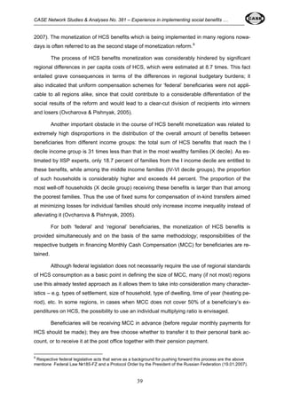 CASE Network Studies & Analyses No. 381 – Experience in implementing social benefits … 
2007). The monetization of HCS benefits which is being implemented in many regions nowa-days 
is often referred to as the second stage of monetization reform.8 
The process of HCS benefits monetization was considerably hindered by significant 
regional differences in per capita costs of HCS, which were estimated at 8.7 times. This fact 
entailed grave consequences in terms of the differences in regional budgetary burdens; it 
also indicated that uniform compensation schemes for ‘federal’ beneficiaries were not appli-cable 
to all regions alike, since that could contribute to a considerable differentiation of the 
social results of the reform and would lead to a clear-cut division of recipients into winners 
and losers (Ovcharova & Pishnyak, 2005). 
Another important obstacle in the course of HCS benefit monetization was related to 
extremely high disproportions in the distribution of the overall amount of benefits between 
beneficiaries from different income groups: the total sum of HCS benefits that reach the I 
decile income group is 31 times less than that in the most wealthy families (X decile). As es-timated 
by IISP experts, only 18.7 percent of families from the I income decile are entitled to 
these benefits, while among the middle income families (IV-VI decile groups), the proportion 
of such households is considerably higher and exceeds 44 percent. The proportion of the 
most well-off households (X decile group) receiving these benefits is larger than that among 
the poorest families. Thus the use of fixed sums for compensation of in-kind transfers aimed 
at minimizing losses for individual families should only increase income inequality instead of 
alleviating it (Ovcharova & Pishnyak, 2005). 
For both ‘federal’ and ‘regional’ beneficiaries, the monetization of HCS benefits is 
provided simultaneously and on the basis of the same methodology; responsibilities of the 
respective budgets in financing Monthly Cash Compensation (MCC) for beneficiaries are re-tained. 
Although federal legislation does not necessarily require the use of regional standards 
of HCS consumption as a basic point in defining the size of MСС, many (if not most) regions 
use this already tested approach as it allows them to take into consideration many character-istics 
– e.g. types of settlement, size of household, type of dwelling, time of year (heating pe-riod), 
etc. In some regions, in cases when MCC does not cover 50% of a beneficiary’s ex-penditures 
on HCS, the possibility to use an individual multiplying ratio is envisaged. 
Beneficiaries will be receiving MCC in advance (before regular monthly payments for 
HCS should be made); they are free choose whether to transfer it to their personal bank ac-count, 
or to receive it at the post office together with their pension payment. 
8 Respective federal legislative acts that serve as a background for pushing forward this process are the above 
mentione Federal Law №185-FZ and a Protocol Order by the President of the Russian Federation (19.01.2007). 
39 
 