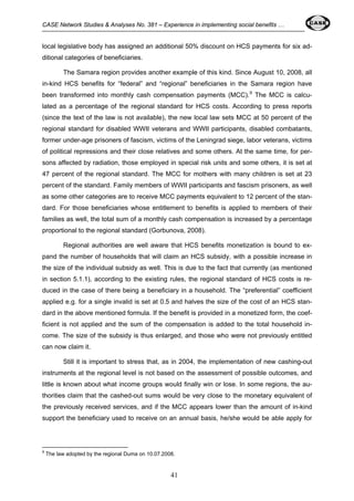 CASE Network Studies & Analyses No. 381 – Experience in implementing social benefits … 
local legislative body has assigned an additional 50% discount on HCS payments for six ad-ditional 
categories of beneficiaries. 
The Samara region provides another example of this kind. Since August 10, 2008, all 
in-kind HCS benefits for “federal” and “regional” beneficiaries in the Samara region have 
been transformed into monthly cash compensation payments (MCC).9 The MCC is calcu-lated 
as a percentage of the regional standard for HCS costs. According to press reports 
(since the text of the law is not available), the new local law sets MCC at 50 percent of the 
regional standard for disabled WWII veterans and WWII participants, disabled combatants, 
former under-age prisoners of fascism, victims of the Leningrad siege, labor veterans, victims 
of political repressions and their close relatives and some others. At the same time, for per-sons 
affected by radiation, those employed in special risk units and some others, it is set at 
47 percent of the regional standard. The MCC for mothers with many children is set at 23 
percent of the standard. Family members of WWII participants and fascism prisoners, as well 
as some other categories are to receive MCC payments equivalent to 12 percent of the stan-dard. 
For those beneficiaries whose entitlement to benefits is applied to members of their 
families as well, the total sum of a monthly cash compensation is increased by a percentage 
proportional to the regional standard (Gorbunova, 2008). 
Regional authorities are well aware that HCS benefits monetization is bound to ex-pand 
the number of households that will claim an HCS subsidy, with a possible increase in 
the size of the individual subsidy as well. This is due to the fact that currently (as mentioned 
in section 5.1.1), according to the existing rules, the regional standard of HCS costs is re-duced 
in the case of there being a beneficiary in a household. The “preferential” coefficient 
applied e.g. for a single invalid is set at 0.5 and halves the size of the cost of an HCS stan-dard 
in the above mentioned formula. If the benefit is provided in a monetized form, the coef-ficient 
is not applied and the sum of the compensation is added to the total household in-come. 
The size of the subsidy is thus enlarged, and those who were not previously entitled 
41 
can now claim it. 
Still it is important to stress that, as in 2004, the implementation of new cashing-out 
instruments at the regional level is not based on the assessment of possible outcomes, and 
little is known about what income groups would finally win or lose. In some regions, the au-thorities 
claim that the cashed-out sums would be very close to the monetary equivalent of 
the previously received services, and if the MCC appears lower than the amount of in-kind 
support the beneficiary used to receive on an annual basis, he/she would be able apply for 
9 The law adopted by the regional Duma on 10.07.2008. 
 