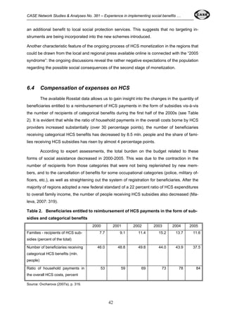 CASE Network Studies & Analyses No. 381 – Experience in implementing social benefits … 
an additional benefit to local social protection services. This suggests that no targeting in-struments 
are being incorporated into the new schemes introduced. 
Another characteristic feature of the ongoing process of HCS monetization in the regions that 
could be drawn from the local and regional press available online is connected with the “2005 
syndrome”: the ongoing discussions reveal the rather negative expectations of the population 
regarding the possible social consequences of the second stage of monetization. 
6.4 Compensation of expenses on HCS 
The available Rosstat data allows us to gain insight into the changes in the quantity of 
beneficiaries entitled to a reimbursement of HCS payments in the form of subsidies vis-à-vis 
the number of recipients of categorical benefits during the first half of the 2000s (see Table 
2). It is evident that while the ratio of household payments in the overall costs borne by HCS 
providers increased substantially (over 30 percentage points), the number of beneficiaries 
receiving categorical HCS benefits has decreased by 8.5 mln. people and the share of fami-lies 
receiving HCS subsidies has risen by almost 4 percentage points. 
According to expert assessments, the total burden on the budget related to these 
forms of social assistance decreased in 2000-2005. This was due to the contraction in the 
number of recipients from those categories that were not being replenished by new mem-bers, 
and to the cancellation of benefits for some occupational categories (police, military of-ficers, 
etc.), as well as straightening out the system of registration for beneficiaries. After the 
majority of regions adopted a new federal standard of a 22 percent ratio of HCS expenditures 
to overall family income, the number of people receiving HCS subsidies also decreased (Ma-leva, 
42 
2007: 319). 
Table 2. Beneficiaries entitled to reimbursement of HCS payments in the form of sub-sidies 
and categorical benefits 
2000 2001 2002 2003 2004 2005 
Families - recipients of HCS sub-sidies 
(percent of the total) 
7.7 9.1 11.4 15.2 13.7 11.6 
Number of beneficiaries receiving 
categorical HCS benefits (mln. 
people) 
46.0 48.8 49.8 44.0 43.9 37.5 
Ratio of household payments in 
the overall HCS costs, percent 
53 59 69 73 78 84 
Source: Ovcharova (2007a), p. 319. 
 
