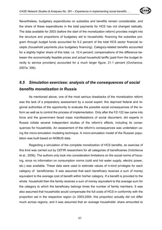 CASE Network Studies & Analyses No. 381 – Experience in implementing social benefits … 
Nevertheless, budgetary expenditures on subsidies and benefits remain considerable, and 
the share of these expenditures in the total payments for HCS has not changed radically. 
The data available for 2003 (before the start of the monetization reform) provides insight into 
the structure and proportions of budgetary aid to households: financing the subsidies pro-gram 
through budget funds accounted for 6.2 percent of the total HCS sector financial re-ceipts 
(household payments plus budgetary financing). Category-related benefits accounted 
for a slightly higher share of this total, i.e. 10.4 percent; compensations of the difference be-tween 
the economically feasible prices and actual household tariffs (paid from the budget di-rectly 
to service providers) accounted for a much larger figure, 21.1 percent (Ovcharova, 
43 
2007a: 306). 
6.5 Simulation exercises: analysis of the consequences of social 
benefits monetization in Russia 
As mentioned above, one of the most serious drawbacks of the monetization reform 
was the lack of a preparatory assessment by a social expert; this deprived federal and re-gional 
authorities of the opportunity to evaluate the possible social consequences of the re-form 
as well as to control the process of implementation. Only after the FZ-122 law came into 
force and the government faced mass manifestations of social discontent, did experts in 
Russia initiate several independent studies of the reform’s effects, including its conse-quences 
for households. An assessment of the reform’s consequences was undertaken us-ing 
the micro-simulation modeling technique. A micro-simulation model of the Russian popu-lation 
was built based on NOBUS data. 
Regarding a simulation of the complete monetization of HCS benefits, an exercise of 
this kind was carried out by CEFIR researchers for all categories of beneficiaries (Volchkova 
et al., 2006). The authors only took into consideration limitations on the social norms of hous-ing, 
since no information on consumption norms (cold and hot water supply, electric power, 
etc.) was available. These data were used to estimate values of in-kind privileges for each 
category of beneficiaries. It was assumed that each beneficiary receives a sum of money 
equivalent to the average cost of benefit within his/her category. If a benefit is provided to the 
whole household then the family receives a sum of money equivalent to the average sum for 
the category to which the beneficiary belongs times the number of family members. It was 
also assumed that households would compensate the full costs of HCS in conformity with the 
proportion set in the respective region (in 2003-2004, this proportion actually did not differ 
much across regions, and it was assumed that an average households’ share amounted to 
 