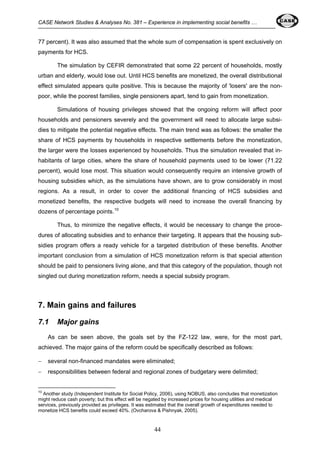 CASE Network Studies & Analyses No. 381 – Experience in implementing social benefits … 
77 percent). It was also assumed that the whole sum of compensation is spent exclusively on 
payments for HCS. 
The simulation by CEFIR demonstrated that some 22 percent of households, mostly 
urban and elderly, would lose out. Until НCS benefits are monetized, the overall distributional 
effect simulated appears quite positive. This is because the majority of 'losers' are the non-poor, 
while the poorest families, single pensioners apart, tend to gain from monetization. 
Simulations of housing privileges showed that the ongoing reform will affect poor 
households and pensioners severely and the government will need to allocate large subsi-dies 
to mitigate the potential negative effects. The main trend was as follows: the smaller the 
share of HCS payments by households in respective settlements before the monetization, 
the larger were the losses experienced by households. Thus the simulation revealed that in-habitants 
of large cities, where the share of household payments used to be lower (71.22 
percent), would lose most. This situation would consequently require an intensive growth of 
housing subsidies which, as the simulations have shown, are to grow considerably in most 
regions. As a result, in order to cover the additional financing of HCS subsidies and 
monetized benefits, the respective budgets will need to increase the overall financing by 
dozens of percentage points.10 
Thus, to minimize the negative effects, it would be necessary to change the proce-dures 
of allocating subsidies and to enhance their targeting. It appears that the housing sub-sidies 
program offers a ready vehicle for a targeted distribution of these benefits. Another 
important conclusion from a simulation of HCS monetization reform is that special attention 
should be paid to pensioners living alone, and that this category of the population, though not 
singled out during monetization reform, needs a special subsidy program. 
44 
7. Main gains and failures 
7.1 Major gains 
As can be seen above, the goals set by the FZ-122 law, were, for the most part, 
achieved. The major gains of the reform could be specifically described as follows: 
− several non-financed mandates were eliminated; 
− responsibilities between federal and regional zones of budgetary were delimited; 
10 Another study (Independent Institute for Social Policy, 2006), using NOBUS, also concludes that monetization 
might reduce cash poverty; but this effect will be negated by increased prices for housing utilities and medical 
services, previously provided as privileges. It was estimated that the overall growth of expenditures needed to 
monetize HCS benefits could exceed 40%. (Ovcharova & Pishnyak, 2005). 
 