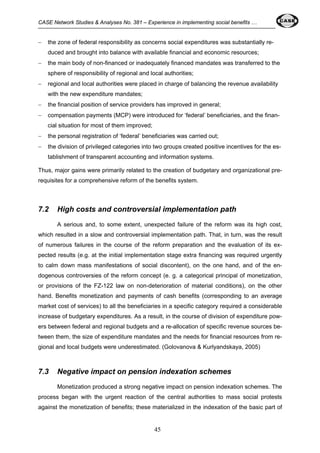 CASE Network Studies & Analyses No. 381 – Experience in implementing social benefits … 
− the zone of federal responsibility as concerns social expenditures was substantially re-duced 
and brought into balance with available financial and economic resources; 
− the main body of non-financed or inadequately financed mandates was transferred to the 
sphere of responsibility of regional and local authorities; 
− regional and local authorities were placed in charge of balancing the revenue availability 
45 
with the new expenditure mandates; 
− the financial position of service providers has improved in general; 
− compensation payments (MCP) were introduced for ‘federal’ beneficiaries, and the finan-cial 
situation for most of them improved; 
− the personal registration of ‘federal’ beneficiaries was carried out; 
− the division of privileged categories into two groups created positive incentives for the es-tablishment 
of transparent accounting and information systems. 
Thus, major gains were primarily related to the creation of budgetary and organizational pre-requisites 
for a comprehensive reform of the benefits system. 
7.2 High costs and controversial implementation path 
A serious and, to some extent, unexpected failure of the reform was its high cost, 
which resulted in a slow and controversial implementation path. That, in turn, was the result 
of numerous failures in the course of the reform preparation and the evaluation of its ex-pected 
results (e.g. at the initial implementation stage extra financing was required urgently 
to calm down mass manifestations of social discontent), on the one hand, and of the en-dogenous 
controversies of the reform concept (e. g. a categorical principal of monetization, 
or provisions of the FZ-122 law on non-deterioration of material conditions), on the other 
hand. Benefits monetization and payments of cash benefits (corresponding to an average 
market cost of services) to all the beneficiaries in a specific category required a considerable 
increase of budgetary expenditures. As a result, in the course of division of expenditure pow-ers 
between federal and regional budgets and a re-allocation of specific revenue sources be-tween 
them, the size of expenditure mandates and the needs for financial resources from re-gional 
and local budgets were underestimated. (Golovanova & Kurlyandskaya, 2005) 
7.3 Negative impact on pension indexation schemes 
Monetization produced a strong negative impact on pension indexation schemes. The 
process began with the urgent reaction of the central authorities to mass social protests 
against the monetization of benefits; these materialized in the indexation of the basic part of 
 