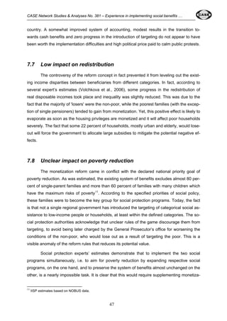 CASE Network Studies & Analyses No. 381 – Experience in implementing social benefits … 
country. A somewhat improved system of accounting, modest results in the transition to-wards 
cash benefits and zero progress in the introduction of targeting do not appear to have 
been worth the implementation difficulties and high political price paid to calm public protests. 
7.7 Low impact on redistribution 
The controversy of the reform concept in fact prevented it from leveling out the exist-ing 
income disparities between beneficiaries from different categories. In fact, according to 
several expert’s estimates (Volchkova et al., 2006), some progress in the redistribution of 
real disposable incomes took place and inequality was slightly reduced. This was due to the 
fact that the majority of 'losers' were the non-poor, while the poorest families (with the excep-tion 
of single pensioners) tended to gain from monetization. Yet, this positive effect is likely to 
evaporate as soon as the housing privileges are monetized and it will affect poor households 
severely. The fact that some 22 percent of households, mostly urban and elderly, would lose-out 
will force the government to allocate large subsidies to mitigate the potential negative ef-fects. 
7.8 Unclear impact on poverty reduction 
The monetization reform came in conflict with the declared national priority goal of 
poverty reduction. As was estimated, the existing system of benefits excludes almost 80 per-cent 
of single-parent families and more than 60 percent of families with many children which 
have the maximum risks of poverty11. According to the specified priorities of social policy, 
these families were to become the key group for social protection programs. Today, the fact 
is that not a single regional government has introduced the targeting of categorical social as-sistance 
to low-income people or households, at least within the defined categories. The so-cial 
protection authorities acknowledge that unclear rules of the game discourage them from 
targeting, to avoid being later charged by the General Prosecutor’s office for worsening the 
conditions of the non-poor, who would lose out as a result of targeting the poor. This is a 
visible anomaly of the reform rules that reduces its potential value. 
Social protection experts’ estimates demonstrate that to implement the two social 
programs simultaneously, i.e. to aim for poverty reduction by expanding respective social 
programs, on the one hand, and to preserve the system of benefits almost unchanged on the 
other, is a nearly impossible task. It is clear that this would require supplementing monetiza- 
47 
11 IISP estimates based on NOBUS data. 
 