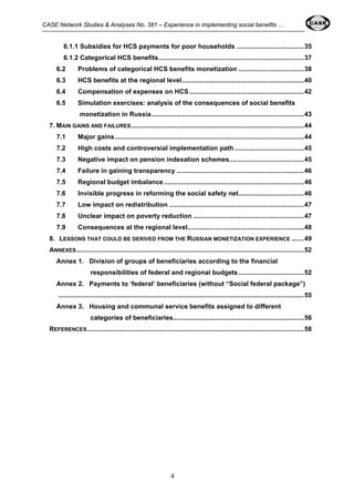 CASE Network Studies & Analyses No. 381 – Experience in implementing social benefits … 
6.1.1 Subsidies for HCS payments for poor households .....................................35 
6.1.2 Categorical HCS benefits................................................................................37 
6.2 Problems of categorical HCS benefits monetization ....................................38 
6.3 HCS benefits at the regional level...................................................................40 
6.4 Compensation of expenses on HCS ...............................................................42 
6.5 Simulation exercises: analysis of the consequences of social benefits 
monetization in Russia....................................................................................43 
7. MAIN GAINS AND FAILURES...............................................................................................44 
7.1 Major gains........................................................................................................44 
7.2 High costs and controversial implementation path ......................................45 
7.3 Negative impact on pension indexation schemes.........................................45 
7.4 Failure in gaining transparency ......................................................................46 
7.5 Regional budget imbalance .............................................................................46 
7.6 Invisible progress in reforming the social safety net....................................46 
7.7 Low impact on redistribution ..........................................................................47 
7.8 Unclear impact on poverty reduction .............................................................47 
7.9 Consequences at the regional level................................................................48 
8. LESSONS THAT COULD BE DERIVED FROM THE RUSSIAN MONETIZATION EXPERIENCE .......49 
ANNEXES.............................................................................................................................52 
Annex 1. Division of groups of beneficiaries according to the financial 
responsibilities of federal and regional budgets ....................................52 
Annex 2. Payments to ‘federal’ beneficiaries (without “Social federal package”) 
.......................................................................................................................................55 
Annex 3. Housing and communal service benefits assigned to different 
categories of beneficiaries........................................................................56 
REFERENCES.......................................................................................................................58 
4 
 