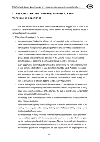 CASE Network Studies & Analyses No. 381 – Experience in implementing social benefits … 
8. Lessons that could be derived from the Russian 
monetization experience 
The poor results of the Russian monetization experience suggest that in order to be 
successful, a similar reform in other country should address the following essential issues at 
various stages of the process: 
(1) At the stage of developing the reform concept: 
- the monetization of in-kind benefits should be integrated, to the maximum extent pos-sible, 
into the overall concept of social safety net reform and be subordinated (at least 
partially) to its main principles, providing cohesion and preventing social exclusion. 
- the categorical principle of benefit assignment should be avoided whenever possible; 
Rather reformers should concentrate on the real needs and bottlenecks of beneficiary 
groups based on the information collected in the General register of beneficiaries. 
Benefits assigned according to professional status should be eliminated. 
- every opportunity to introduce targeting while transforming the vast nomenclature of 
in-kind benefits into the form of cash benefit(s) should be used; Available resources 
should be directed, to the maximum extent, to those beneficiaries who are associated 
with households with maximum poverty risks. Information from the General register (if 
it contains data on real needs or the income and family status of beneficiaries), as 
well as simulations of different options could be very helpful here. 
- to avoid interregional differentiation of the real value of cash benefits, it is essential to 
introduce a set of regularly updated coefficients which reflect the proportions in living 
costs between different regions of the country. The size of an individual compensation 
should be justified at the regional level. 
- the concept of HCS monetization should be closely connected with the system of tar-geted 
49 
housing subsidies. 
- transparency of budgetary financial obligations of different administrative levels is ab-solutely 
necessary, as well as clearly defining “zones” of responsibility among execu-tive 
bodies at different levels. 
- the experiences of many countries demonstrate that decentralizing social protection 
responsibilities together with allocating essential funds proved to be effective in gain-ing 
the maximum results with limited resources. Thus, a decentralization in decision-making 
rights (regarding assignment of payments, their size, etc.) is essential since 
the local self-governance level provides the best opportunities for targeting social as- 
 