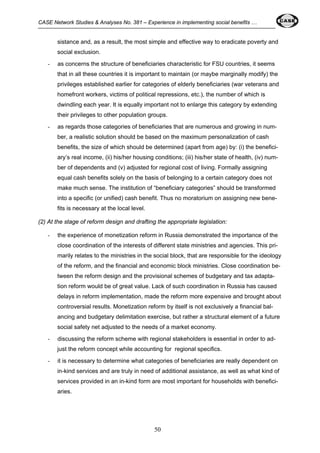 CASE Network Studies & Analyses No. 381 – Experience in implementing social benefits … 
sistance and, as a result, the most simple and effective way to eradicate poverty and 
social exclusion. 
- as concerns the structure of beneficiaries characteristic for FSU countries, it seems 
that in all these countries it is important to maintain (or maybe marginally modify) the 
privileges established earlier for categories of elderly beneficiaries (war veterans and 
homefront workers, victims of political repressions, etc.), the number of which is 
dwindling each year. It is equally important not to enlarge this category by extending 
their privileges to other population groups. 
- as regards those categories of beneficiaries that are numerous and growing in num-ber, 
a realistic solution should be based on the maximum personalization of cash 
benefits, the size of which should be determined (apart from age) by: (i) the benefici-ary’s 
real income, (ii) his/her housing conditions; (iii) his/her state of health, (iv) num-ber 
of dependents and (v) adjusted for regional cost of living. Formally assigning 
equal cash benefits solely on the basis of belonging to a certain category does not 
make much sense. The institution of “beneficiary categories” should be transformed 
into a specific (or unified) cash benefit. Thus no moratorium on assigning new bene-fits 
50 
is necessary at the local level. 
(2) At the stage of reform design and drafting the appropriate legislation: 
- the experience of monetization reform in Russia demonstrated the importance of the 
close coordination of the interests of different state ministries and agencies. This pri-marily 
relates to the ministries in the social block, that are responsible for the ideology 
of the reform, and the financial and economic block ministries. Close coordination be-tween 
the reform design and the provisional schemes of budgetary and tax adapta-tion 
reform would be of great value. Lack of such coordination in Russia has caused 
delays in reform implementation, made the reform more expensive and brought about 
controversial results. Monetization reform by itself is not exclusively a financial bal-ancing 
and budgetary delimitation exercise, but rather a structural element of a future 
social safety net adjusted to the needs of a market economy. 
- discussing the reform scheme with regional stakeholders is essential in order to ad-just 
the reform concept while accounting for regional specifics. 
- it is necessary to determine what categories of beneficiaries are really dependent on 
in-kind services and are truly in need of additional assistance, as well as what kind of 
services provided in an in-kind form are most important for households with benefici-aries. 
 
