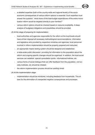 CASE Network Studies & Analyses No. 381 – Experience in implementing social benefits … 
- a detailed expertise (both at the country-wide and regional levels) of the socio-economic 
consequences of various reform options is essential. Such expertise must 
answer the question, “what share of the total budget expenditures of the entire mone-tization 
reform would be targeted directly to poor families?” 
- various reform options should be checked based on resource availability. A deep 
analysis of budgetary obligations and possibilities should be provided. 
(3) At the stage of preparing for implementation: 
- local authorities and agencies responsible for the reform at the local levels should 
have at their disposal all necessary methodological recommendations, information 
and legislative acts provided by respective ministries and agencies; local personnel 
involved in reform implementation should be properly prepared and instructed. 
- an appropriate means testing system should be designed and established. 
- a wide-scale public discussion providing full information to the population about the 
reform and ongoing specific changes should be organized. In addition, the local social 
services can establish special consultation points informational hotlines, etc. 
- various forms of social dialogue that can offer feedback from the population, civil so-ciety 
institutes, etc should be initiated. 
- the reform implementation process should be carefully timed 
51 
(4) At the implementation stage: 
- implementation should be monitored, including feedback from households. This al-lows 
for the elimination of unexpected negative consequences and processes. 
 