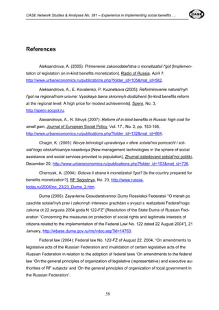 CASE Network Studies & Analyses No. 381 – Experience in implementing social benefits … 
58 
References 
Aleksandrova, A. (2005): Primenenie zakonodatel'stva o monetizatsii l'got [Implemen-tation 
of legislation on in-kind benefits monetization], Radio of Russia, April 7, 
http://www.urbaneconomics.ru/publications.php?folder_id=105&mat_id=582. 
Aleksandrova, A., E. Kovalenko, P. Kuznetsova (2005): Reformirovanie natural'nyh 
l'got na regional'nom urovne: Vysokaya tsena skromnyh dostizhenii [In-kind benefits reform 
at the regional level: A high price for modest achievemnts], Spero, No. 3, 
http://spero.socpol.ru. 
Alexandrova, A., R. Struyk (2007): Reform of in-kind benefits in Russia: high cost for 
small gain, Journal of European Social Policy, Vol. 17., No. 2, pp. 153-166, 
http://www.urbaneconomics.ru/publications.php?folder_id=132&mat_id=864. 
Chagin, K. (2005): Novye tehnologii upravleniya v sfere sotsial'noi pomoschi i sot-sial'nogo 
obsluzhivaniya naseleniya [New management technologies in the sphere of social 
assistance and social services provided to population], Zhurnal issledovanii sotsial'noi politiki, 
December 20, http://www.urbaneconomics.ru/publications.php?folder_id=103&mat_id=736. 
Chernyak, A. (2004): Gotova li strana k monetizatsii l'got? [Is the country prepared for 
benefits monetization?], RF Segodnya, No. 23, http://www.russia-today. 
ru/2004/no_23/23_Duma_2.htm. 
Duma (2005): Zayavlenie Gosudarstvennoi Dumy Rossiiskoi Federatsii “O merah po 
zaschite sotsial'nyh prav i zakonnyh interesov grazhdan v svyazi s realizatsiei Federal'nogo 
zakona ot 22 avgusta 2004 goda N 122-FZ” [Resolution of the State Duma of Russian Fed-eration 
“Concerning the measures on protection of social rights and legitimate interests of 
citizens related to the implementation of the Federal Law No. 122 dated 22 August 2004”], 21 
January, http://wbase.duma.gov.ru/ntc/vdoc.asp?kl=14763. 
Federal law (2004): Federal law No. 122-FZ of August 22, 2004, “On amendments to 
legislative acts of the Russian Federation and invalidation of certain legislative acts of the 
Russian Federation in relation to the adoption of federal laws ‘On amendments to the federal 
law ‘On the general principles of organization of legislative (representative) and executive au-thorities 
of RF subjects’ and ‘On the general principles of organization of local government in 
the Russian Federation”. 
 