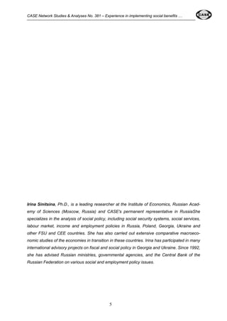 CASE Network Studies & Analyses No. 381 – Experience in implementing social benefits … 
Irina Sinitsina, Ph.D., is a leading researcher at the Institute of Economics, Russian Acad-emy 
of Sciences (Moscow, Russia) and CASE's permanent representative in RussiaShe 
specializes in the analysis of social policy, including social security systems, social services, 
labour market, income and employment policies in Russia, Poland, Georgia, Ukraine and 
other FSU and CEE countries. She has also carried out extensive comparative macroeco-nomic 
studies of the economies in transition in these countries. Irina has participated in many 
international advisory projects on fiscal and social policy in Georgia and Ukraine. Since 1992, 
she has advised Russian ministries, governmental agencies, and the Central Bank of the 
Russian Federation on various social and employment policy issues. 
5 
 