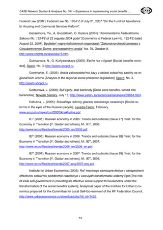 CASE Network Studies & Analyses No. 381 – Experience in implementing social benefits … 
Federal Law (2007): Federal Law No. 185-FZ of July 21, 2007 "On the Fund for Assistance 
to Housing and Communal Services Reform". 
Gerasimova, Ye., A. Gvozditskih, O. Krylova (2004): “Kommentarii k Federal'nomu 
Zakonu No. 122-FZ ot 22 avgusta 2004 goda” [Comments to Federal Law No. 122-FZ dated 
August 22, 2004], Byulleten' nepravitel'stvennyh organizatsii "Zakonotvorcheskii protsess v 
Gosudarstvennoi Dume: pravozaschitnyi analiz" No. 76, October 8, 
http://www.hrights.ru/laws/law76.htm. 
Golovanova, N., G. Kurlyandskaya (2005): Esche raz o l'gotah [Social benefits revis-ited], 
Spero, No. 3, http://spero.socpol.ru. 
Gontmaher, E. (2005): Analiz zakonodatel'noi bazy v oblasti sotsial'noi zashity na re-gional'nom 
urovne [Analysis of the regional social protection legislation], Spero, No. 3, 
59 
http://spero.socpol.ru. 
Gorbunova, L. (2008): Byli l'goty, stali banknoty [Once were benefits, turned into 
banknotes], Novosti Samary, July 16, http://www.samru.ru/society/samaranews/39664.html. 
Hahulina, L. (2005): Sotsial'nye reformy glazami rossiiskogo naseleniya [Social re-forms 
in the eyes of the Russian people], Levada-Tsentr, February, 
www.socpol.ru/news/conf2005/khakhulina.ppt. 
IET (2005): Russian economy in 2005: Trends and outlooks (Issue 27) / Inst. for the 
Economy in Transition [Y. Gaidar and others], M.: IET, 2006, 
http://www.iet.ru/files/text/trends/2005_en/2005.pdf. 
IET (2006): Russian economy in 2006: Trends and outlooks (Issue 28) / Inst. for the 
Economy in Transition [Y. Gaidar and others], M.: IET, 2007, 
http://www.iet.ru/files/text/trends/2006_en/2006_en.pdf. 
IET (2007): Russian economy in 2007: Trends and outlooks (Issue 29) / Inst. for the 
Economy in Transition [Y. Gaidar and others], M.: IET, 2008, 
http://www.iet.ru/files/text/trends/2007-eng/2007-eng.pdf. 
Institute for Urban Economics (2005): Rol' mestnogo samoupravleniya v obespechenii 
effektivnoi sotsial'noi podderzhki naseleniya v usloviyah transformatsii sistemy l'got [The role 
of local self-government in providing an effective social support to households under the 
transformation of the social benefits system], Analytical paper of the Institute for Urban Eco-nomics 
prepared for the Committee for Local Self-Government of the RF Federation Council, 
http://www.urbaneconomics.ru/download.php?dl_id=1425. 
 