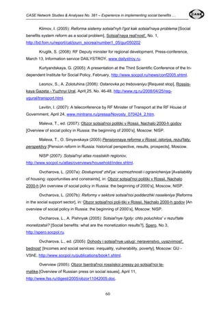 CASE Network Studies & Analyses No. 381 – Experience in implementing social benefits … 
Klimov, I. (2005): Reforma sistemy sotsial'nyh l'got kak sotsial'naya problema [Social 
benefits system reform as a social problem], Sotsial'naya real'nost', No. 1, 
http://bd.fom.ru/report/cat/journ_socrea/number1_05/gur050202 
Kruglik, S. (2008): RF Deputy minister for regional development, Press-conference, 
March 13, Information service DAILYSTROY, www.dailystroy.ru. 
Kurlyandskaya, G. (2005): A presentation at the Third Scientific Conference of the In-dependent 
Institute for Social Policy, February, http://www.socpol.ru/news/conf2005.shtml. 
Leonov, S., A. Zolotuhina (2008): Ostanovka po trebovaniyu [Request stop], Rossiis-kaya 
Gazeta - Yuzhnyi Ural, April 25, No. 46-48, http://www.rg.ru/2008/04/25/reg-ygural/ 
transport.html. 
Levitin, I. (2007): A teleconference by RF Minister of Transport at the RF House of 
Government, April 24, www.mintrans.ru/pressa/Novosty_070424_2.htm. 
Maleva, T., ed. (2007): Obzor sotsial'noi politiki v Rossii. Nachalo 2000-h godov 
[Overview of social policy in Russia: the beginning of 2000’s], Moscow: NISP. 
Maleva, T., O. Sinyavskaya (2005) Pensionnaya reforma v Rossii: istoriya, rezul'taty, 
perspektivy [Pension reform in Russia: historical perspective, results, prospects], Moscow. 
NISP (2007): Sotsial'nyi atlas rossiiskih regionov, 
http://www.socpol.ru/atlas/overviews/household/index.shtml. 
Ovcharova, L. (2007a): Dostupnost' zhil'ya: vozmozhnosti i ogranicheniya [Availability 
of housing: opportunities and constraints], in: Obzor sotsial'noi politiki v Rossii. Nachalo 
2000-h [An overview of social policy in Russia: the beginning of 2000’s], Moscow, NISP. 
Ovcharova, L. (2007b): Reformy v sektore sotsial'noi podderzhki naseleniya [Reforms 
in the social support sector], in: Obzor sotsial'noi poli-tiki v Rossii. Nachalo 2000-h godov [An 
overview of social policy in Russia: the beginning of 2000’s], Moscow: NISP. 
Ovcharova, L., A. Pishnyak (2005): Sotsial'nye l'goty: chto poluchilos' v rezul'tate 
monetizatsii? [Social benefits: what are the monetization results?], Spero, No 3, 
http://spero.socpol.ru. 
Ovcharova, L., ed. (2005): Dohody i sotsial'nye uslugi: neravenstvo, uyazvimost', 
bednost' [Incomes and social services: inequality, vulnerability, poverty], Moscow: GU - 
VShE, http://www.socpol.ru/publications/book1.shtml. 
Overview (2005): Obzor tsentral'noi rossiiskoi pressy po sotsial'noi te-matike.[ 
Overview of Russian press on social issues], April 11, 
http://www.fss.ru/digest/2005/obzor11042005.doc. 
60 
 