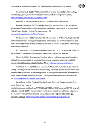 CASE Network Studies & Analyses No. 381 – Experience in implementing social benefits … 
Povolotskaya, I. (2008): V administratsii Chelyabinska obsudyat predstoyaschuyu 
monetizatsiyu, [Chelyabinsk Administration will discuss forthcoming monetization], 
http://uralpress.ru/delivery_full_1207559016.htm. 
President of the Russian Federation (2007): Order dated February 23. 
Press-konferentsiya (2005): Press-konferentsiya gruppy sotsiologov o problemah 
monetizatsii [Press conference of a group of sociologists on the problems of monetization], 
Federal News Service - Kremlin Package, January 20, 
www.socpol.ru/publications/pdf/InterFax.doc. 
RF Government (1993) Resolution of the Government of RF No. 935, September 22, 
1993 “On transfer to a new system of payments for dwellings and communal services, and 
on the order of provision of compensations (subsidies) to citizens on payments for dwellings 
and communal services. 
RF Government (2005): Government Resolution No. 761 of December 14, 2005 “On 
the provision of subsidies on payments for dwellings and communal services”. 
Sivaev, S. (2006): Promezhutochnye itogi reformy zhilischno-kommunal'nogo kom-pleksa 
[Intermediate results of housing and communal service complex reform], ZhKH - 
zhurnal rukovoditelya i glavnogo buhgaltera, March, http://www.urbaneconomics.ru. 
Volchkova, N., E. Gorshkova, S. Lobanov, A. Makrushin, N. Turdyeva, Yu. Haleeva 
(2006): Otsenka posledst-vii reformirovaniya sistemy sotsial'nyh garantii: monetizatsiya l'got i 
reforma ZhKH [Evaluation of the consequences of social guarantees reform: monetization of 
social benefits and HCS reform], Moscow: CEFIR (Analiticheskie razrabotki i otchety; No. 
25), http://www.cefir.ru/download.php?id=469. 
World Bank, (2007): The World Bank in Russia: Economic Review. Russian Eco-nomic 
Report, No 14, June, 
http://siteresources.worldbank.org/INTRUSSIANFEDERATION/Resources/RER14_eng_full. 
pdfZubarevich, N. (2007): Transformatsiya mehanizmov sotsial'noi politiki: Kak adaptiruyut-sya 
regiony? [Transformation of social policy mechanisms: Regional adaptation], Le-ont'evskie 
chteniya, http://www.journal.leontief.net/rus/2007/papers/zubarev.rar. 
61 
