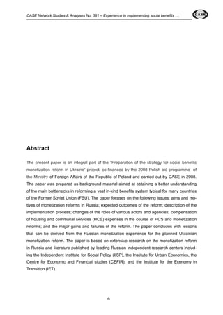 CASE Network Studies & Analyses No. 381 – Experience in implementing social benefits … 
6 
Abstract 
The present paper is an integral part of the “Preparation of the strategy for social benefits 
monetization reform in Ukraine” project, co-financed by the 2008 Polish aid programme of 
the Ministry of Foreign Affairs of the Republic of Poland and carried out by CASE in 2008. 
The paper was prepared as background material aimed at obtaining a better understanding 
of the main bottlenecks in reforming a vast in-kind benefits system typical for many countries 
of the Former Soviet Union (FSU). The paper focuses on the following issues: aims and mo-tives 
of monetization reforms in Russia; expected outcomes of the reform; description of the 
implementation process; changes of the roles of various actors and agencies; compensation 
of housing and communal services (HCS) expenses in the course of HCS and monetization 
reforms; and the major gains and failures of the reform. The paper concludes with lessons 
that can be derived from the Russian monetization experience for the planned Ukrainian 
monetization reform. The paper is based on extensive research on the monetization reform 
in Russia and literature published by leading Russian independent research centers includ-ing 
the Independent Institute for Social Policy (IISP), the Institute for Urban Economics, the 
Centre for Economic and Financial studies (CEFIR), and the Institute for the Economy in 
Transition (IET). 
 