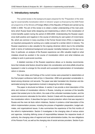 CASE Network Studies & Analyses No. 381 – Experience in implementing social benefits … 
7 
1. Introductory remarks 
The current review is the background paper prepared for the “Preparation of the strat-egy 
for social benefits monetization reform in Ukraine” project co-financed by the 2008 Polish 
aid programme of the Ministry of Foreign Affairs of the Republic of Poland and carried out by 
CASE in 2008. The aim of this review is to obtain a better understanding of the main prob-lems 
which Russia faced while designing and implementing a reform of the monetization of 
in-kind benefits system during the period of 2005-2008. Understanding the Russian experi-ence 
(both positive and negative) in the course of reforming its vast system of in-kind bene-fits, 
which are common in many countries in the Former Soviet Union (FSU), is regarded as 
an important prerequisite for working out a viable concept for a similar reform in Ukraine. The 
Russian experience is also valuable for the ongoing Ukrainian reform due to the similarities 
(both in terms of institutional background and popular mentality) between and the two coun-tries. 
In particular, an analysis of the Russian experience can offer valuable insight on what 
mistakes should be avoided in the course of monetization reform and what initiatives are 
unlikely to work in post-soviet countries. 
A detailed overview of the Russian experience allows us to develop recommenda-tions 
that indicate what factors should be taken into consideration and what pitfalls should be 
bypassed in order to arrange for the smooth and successful implementation of monetization 
reform in Ukraine. 
The main ideas and findings of the current review were presented to stakeholders at 
the final project conference held at Kyiv in December, 2008 and generated considerable in-terest 
among Ukrainian civil servants. The paper was later translated into Ukrainian and dis-seminated 
among the organizations involved in designing the reform strategy. 
The paper is structured as follows. In section 2 we provide a short description of the 
aims and motives of monetization reforms in Russia, including an overview of the benefits 
system that existed prior to the reform, the scale of the unfunded mandates burden, and the 
social and economic rationales for the reform. Section 3 deals with the expected outcomes of 
the monetization reform. It describes the type of social protection reform that was required in 
Russia and the main de facto reform initiatives. Section 4 contains a brief description of the 
reform implementation process, including the process of legislation preparation, budget esti-mates, 
and organizational issues. It also summarizes the experience of the first months of 
the reform’s implementation. Section 5 investigates in the changing roles of various actors 
and agencies, including defining zones of responsibilities between the respective levels of 
authority, the changing roles of regional and local administrative bodies, the new obligations 
of the Pension Fund, as well as the changing role of social services providers. Section 6 pro- 
 