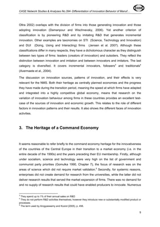 CASE Network Studies & Analyses No.394- Differentiation of Innovation Behavior of Manuf… 
Oltra 2002) overlaps with the division of firms into those generating innovation and those 
adopting innovation (Damanpour and Wischnevsky, 2006). Yet another criterion of 
classification is by pioneering R&D and by imitating R&D that generates incremental 
innovation. Other examples are taxonomies on STI (Science, Technology and Innovation) 
and DUI (Doing, Using and Interacting) firms (Jensen et al. 2007). Although these 
classifications differ in many respects, they have a dichotomous character as they distinguish 
between two types of firms: leaders (creators of innovation) and outsiders. They reflect the 
distinction between innovation and imitation and between innovators and imitators. The last 
category is diversified. It covers incremental innovators, followers3 and traditionals4 
(Avermaete et al., 2004). 
The discussion on innovation sources, patterns of innovation, and their effects is very 
relevant for the NMS. Both their heritage as centrally planned economies and the progress 
they have made during the transition period, meaning the speed at which firms have adapted 
and integrated into a highly competitive global economy, means that research on the 
variation of innovation behaviour among firms in these countries provides an excellent test-case 
of the sources of innovation and economic growth. This relates to the role of different 
factors in innovation patterns and their results. It also shows the different faces of innovation 
activities. 
9 
3. The Heritage of a Command Economy 
It seems reasonable to refer briefly to the command economy heritage for the innovativeness 
of the countries of the Central Europe in their transition to a market economy (i.e. in the 
entire decade of the 1990s) and the years preceding their EU membership. Firstly, although 
under socialism, science and technology were very high on the list of government and 
communist party priorities (Gomulka 1990, Chapter 7), the focus of research was on the 
areas of science which did not require market validation.5 Secondly, for systemic reasons, 
enterprises did not create demand for research from the universities, while the latter did not 
deliver research results that served the market expansion of firms. There was no demand for 
and no supply of research results that could have enabled producers to innovate. Numerous 
3 They spend up to 1% of their annual sales on R&D 
4 They do not perform R&D activities themselves; however they introduce new or substantially modified product or 
processes. 
5 The term used by Arogyaswamy and Koziol (2005), p. 456. 
 