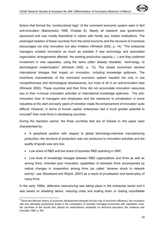 CASE Network Studies & Analyses No.394- Differentiation of Innovation Behavior of Manuf… 
factors that formed the ‘constructional logic’ of the command economic system were in fact 
anti-innovation (Balcerowicz 1995, Chapter 6). Nearly all research was government-sponsored 
and was mostly theoretical in nature with hardly any market implications. The 
prolonged isolation of these countries from the world economy and the structure of incentives 
discouraged not only innovation but also imitation (Winiecki 2002, p. 14). “The enterprise 
managers avoided innovation as much as possible if new technology and associated 
organization arrangements affected the existing productive capacity (...) and they preferred 
investment in new capacities, using the same (often already obsolete) technology, to 
technological modernization” (Winiecki 2002, p. 13). The closed economies blocked 
international linkages that impact on innovation, including knowledge spillovers. The 
incentives characteristic of the command economic system resulted not only in low 
competitiveness and technological obsolescence, but most of all in an anti-innovation bias 
(Winiecki 2002). These countries and their firms did not accumulate innovation resources 
due to their in-house innovation activities or international knowledge spillovers. The anti-innovation 
bias of managers and employees and the resistance to privatisation in some 
industries at the start and early years of transition made the enhancement of innovation quite 
difficult. However, in terms of human capital, enterprises had a much greater potential to 
innovate6 than most firms in developing countries. 
During the transition period, the three countries that are of interest to this paper were 
characterised by: 
• A peripheral position with respect to global technology-intensive manufacturing 
production; the structure of production was not conducive to innovation activities and the 
quality of goods was very low; 
• Low share of R&D and low share of business R&D spending in GNP; 
• Low level of knowledge linkages between R&D organizations and firms as well as 
among firms; inherited poor innovation capabilities of domestic firms accompanied by 
radical changes in cooperation among firms (so called “adverse shock to network 
activity”, see Woodward and Wójcik, 2007) as a result of privatisation and bankruptcy of 
many firms; 
In the early 1990s, defensive restructuring was taking place in the enterprise sector and it 
was based on shedding labour, reducing costs and scaling down or closing unprofitable 
6 Since the Marxian theory of economic development stressed the key role of economic efficiency, the innovation 
rate and ultimately productivity levels in the competition of centrally managed economies with capitalistic ones, 
the countries of the Soviet bloc placed an extraordinary emphasis on technical education (for evidence see 
Gomulka 1990, p. 94). 
10 
 