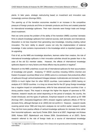 CASE Network Studies & Analyses No.394- Differentiation of Innovation Behavior of Manuf… 
plants. In later years, strategic restructuring based on investment and innovation was 
increasingly common (Konings 2003). 
The opening up of the transition economies resulted in an increase in the competitive 
pressure of foreign products and firms on domestic products and firms and created potential 
for international knowledge spillovers. Their main channels were foreign trade and foreign 
direct investment. 
Here we come across the problem of the ability of the transition (NMS) countries’ domestic 
firms to absorb knowledge spillovers from external sources, both domestic and international. 
Absorption is not less important than generating new knowledge, including creating radical 
innovation. The term ‘ability to absorb’ covers not only the implementation of external 
knowledge. It also contains improvements in the knowledge which is imported (copied), i.e. 
its upgrading. 
First of all, as the NMS are knowledge absorbers, learners rather than creators, the role of 
international knowledge spillovers in their innovation activities should be greater than in the 
case of the old EU member states. However, the effects of international knowledge 
spillovers depend on many factors and these effects may be positive or negative7. 
Research on the NMS underlines crucial role of international spillovers for their accumulation 
of knowledge and growth. Analysing 17 OECD countries including CEECs (Central and 
Eastern European countries) Bitzer et al. (2008) came to a conclusion that productivity effect 
of spillovers through vertical backward linkages between multinationals and domestic firms in 
CEECs is much higher than for other OECD countries. Leon-Ledesma (2005) basing on 
analysis of 21 OECD countries in a long run shows that for the G7 group foreign knowledge 
has a negative impact on competitiveness, while for less advanced ones countries it has a 
strong positive impact. This impact is stronger the higher the degree of openness to FDI. 
However, research results are varied depending on the period of analysis, the country, the 
model introduced, and the types of spillovers. Empirical research on the period up till 1998 
(Konings 2001; Zukowska-Gagelmann 2001) showed negative spillovers effects of FDI for 
domestic firms, although Damijan et al. (2003) did not confirm it. However, research results 
covering period since 1999 and long term analyses do not confirm earlier research results 
They did find more positive effects of vertical knowledge spillovers for domestic firms rather 
than horizontal spillovers was found (Terlak 2004; Gersl et al 2007; Hagemajer and Kolasa 
2008; Kolasa 2007; Bijsterbosch and Kolasa 2009; Gorodnichenko et al 2007). Some 
research referred to the role of foreign trade as a source of international knowledge 
11 
7 In 1992-1997, in opposition to Ireland and Spain, FDI in Greece did not generate positive knowledge linkages 
externalities. 
 