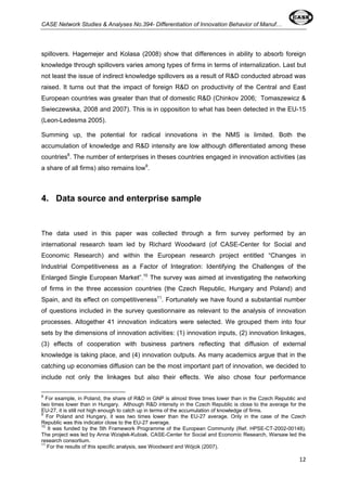 CASE Network Studies & Analyses No.394- Differentiation of Innovation Behavior of Manuf… 
spillovers. Hagemejer and Kolasa (2008) show that differences in ability to absorb foreign 
knowledge through spillovers varies among types of firms in terms of internalization. Last but 
not least the issue of indirect knowledge spillovers as a result of R&D conducted abroad was 
raised. It turns out that the impact of foreign R&D on productivity of the Central and East 
European countries was greater than that of domestic R&D (Chinkov 2006; Tomaszewicz & 
Swieczewska, 2008 and 2007). This is in opposition to what has been detected in the EU-15 
(Leon-Ledesma 2005). 
Summing up, the potential for radical innovations in the NMS is limited. Both the 
accumulation of knowledge and R&D intensity are low although differentiated among these 
countries8. The number of enterprises in theses countries engaged in innovation activities (as 
a share of all firms) also remains low9. 
12 
4. Data source and enterprise sample 
The data used in this paper was collected through a firm survey performed by an 
international research team led by Richard Woodward (of CASE-Center for Social and 
Economic Research) and within the European research project entitled “Changes in 
Industrial Competitiveness as a Factor of Integration: Identifying the Challenges of the 
Enlarged Single European Market”.10 The survey was aimed at investigating the networking 
of firms in the three accession countries (the Czech Republic, Hungary and Poland) and 
Spain, and its effect on competitiveness11. Fortunately we have found a substantial number 
of questions included in the survey questionnaire as relevant to the analysis of innovation 
processes. Altogether 41 innovation indicators were selected. We grouped them into four 
sets by the dimensions of innovation activities: (1) innovation inputs, (2) innovation linkages, 
(3) effects of cooperation with business partners reflecting that diffusion of external 
knowledge is taking place, and (4) innovation outputs. As many academics argue that in the 
catching up economies diffusion can be the most important part of innovation, we decided to 
include not only the linkages but also their effects. We also chose four performance 
8 For example, in Poland, the share of R&D in GNP is almost three times lower than in the Czech Republic and 
two times lower than in Hungary. Although R&D intensity in the Czech Republic is close to the average for the 
EU-27, it is still not high enough to catch up in terms of the accumulation of knowledge of firms. 
9 For Poland and Hungary, it was two times lower than the EU-27 average. Only in the case of the Czech 
Republic was this indicator close to the EU-27 average. 
10 It was funded by the 5th Framework Programme of the European Community (Ref. HPSE-CT-2002-00148). 
The project was led by Anna Wziątek-Kubiak. CASE-Center for Social and Economic Research, Warsaw led the 
research consortium. 
11 For the results of this specific analysis, see Woodward and Wójcik (2007). 
 