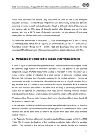 CASE Network Studies & Analyses No.394- Differentiation of Innovation Behavior of Manuf… 
Polish firms dominated the sample: they accounted for close to half of the enterprise 
population surveyed. The majority (ca 70%) of firms was domestically owned; and domestic 
ownership prevailed in each individual country, though to different extents (Poland was on 
one extreme with an 81% share of domestic capital, while Hungary was on the other 
extreme, with only a 54.1% share of domestic companies). All size classes of firms were 
investigated, but medium-sized firms dominated the sample. 
Four industries were studied in the survey: (1) Food and beverages (NACE Rev.1 – da15); 
(2) Pharmaceuticals (NACE Rev.1 – dg244); (3) Electronics (NACE Rev. 1 – dl30); and (4) 
Automotive Industry (NACE Rev.1 – dm34). Food and beverages firms were the most 
numerous (45% of the sample), while pharmaceutical firms appeared the least (only 7%). 
14 
5. Methodology employed to explore innovation patterns 
In order to figure out the innovation patterns of firms, a cluster analysis was adopted. Given 
the relatively large number of innovation indicators (41), we decided to use principal 
component analysis (PCA) to measure the sources of innovation in firms. PCA allows us to 
reduce a large number of indicators to a small number of composite variables (called 
‘factors’) that synthesize the information contained in the original variables. Factors are 
standardised variables containing the information common to the original variables. In this 
way, we were able to consider as much available information as possible. PCA is based on 
the idea that indicators which refer to the same issue are likely to be strongly correlated and 
factors that are obtained are uncorrelated. PCA helps prevent including irrelevant variables 
and reduces the risk that any single indicator dominates the outcome of the cluster analysis. 
We assumed that if the correlation between factors and original variables is lower than 0.48, 
the analysis is inappropriate. 
In the next step, non-hierarchical cluster analysis was performed in order to group firms into 
a number of clusters by innovation variables as homogenous as possible (small within cluster 
variance) and at the same time as different as possible from each other (large between 
clusters variance). 
In the Appendix, there is a table which shows the results of factor analysis for the three NMS 
(Table A3). It includes the loadings of the variables on selected factors after the so called 
rotation. The loadings of the various indicators on the retained factors are correlation 
 