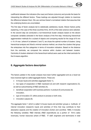 CASE Network Studies & Analyses No.394- Differentiation of Innovation Behavior of Manuf… 
coefficients between the indicators (the rows) and factors (columns) and provide the basis for 
interpreting the different factors. These loadings are adjusted through rotation to maximize 
the difference between them. We use varimax Kaizer’s normalized rotation that assumes that 
the underlying factors are uncorrelated. 
The first step of factor analysis led to statistically satisfactory results. Eleven factors jointly 
explaining, in the case of the three countries firms, 54.5% of the total variance were selected. 
In the second step we conducted a non-hierarchical cluster analysis based on the eleven 
composite variables extracted in the factor analysis of the first step. Introducing hierarchical 
agglomeration methods for a subset of objects and comparing results for the range of K min 
≤ K ≤ K max (where K is between 2 and 7), we chose the optimal number of clusters. Using 
hierarchical analysis and Ward’s minimal variance method, we chose five clusters that group 
the enterprises into five categories in terms of innovation indicators. Based on the distance 
from the centroids, we compared the variance within clusters and between clusters. 
Centroids of clusters obtained in the hierarchical method were used as the initial centroids for 
the K-means algorithm. 
15 
6. Aggregate factors description 
The factors yielded in the cluster analysis have been further aggregated and as a result we 
have received eight so called aggregate factors. These are: 
• In-house inputs and activities (aggregate factor 1), 
• two types of cooperation in R&D: backward (2) and with research organizations (3), 
as well as subcontracting of R&D activities (4), 
• beneficial cooperation with business partners: in product (5) and process (6) 
innovation, 
• type of innovation (7): either product or process or both ones, 
• innovation outputs (8). 
The aggregate factor 1 which is called ‘in-house inputs and activities’ groups a multitude of 
internal innovation (research) inputs and activities of firms that may contribute to their 
absorptive capacity and the creation of innovation (Cohen and Levinthal, 1989). It includes 
the following variables: R&D intensity (R&D expenditures as a portion of firm’s sales 
revenues), human resources (share of R&D, IT staff, engineers and technicians in total 
 