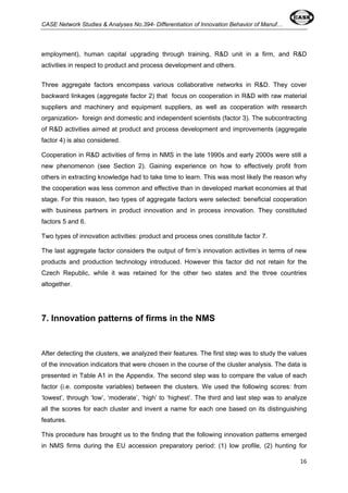CASE Network Studies & Analyses No.394- Differentiation of Innovation Behavior of Manuf… 
employment), human capital upgrading through training, R&D unit in a firm, and R&D 
activities in respect to product and process development and others. 
Three aggregate factors encompass various collaborative networks in R&D. They cover 
backward linkages (aggregate factor 2) that focus on cooperation in R&D with raw material 
suppliers and machinery and equipment suppliers, as well as cooperation with research 
organization- foreign and domestic and independent scientists (factor 3). The subcontracting 
of R&D activities aimed at product and process development and improvements (aggregate 
factor 4) is also considered. 
Cooperation in R&D activities of firms in NMS in the late 1990s and early 2000s were still a 
new phenomenon (see Section 2). Gaining experience on how to effectively profit from 
others in extracting knowledge had to take time to learn. This was most likely the reason why 
the cooperation was less common and effective than in developed market economies at that 
stage. For this reason, two types of aggregate factors were selected: beneficial cooperation 
with business partners in product innovation and in process innovation. They constituted 
factors 5 and 6. 
Two types of innovation activities: product and process ones constitute factor 7. 
The last aggregate factor considers the output of firm’s innovation activities in terms of new 
products and production technology introduced. However this factor did not retain for the 
Czech Republic, while it was retained for the other two states and the three countries 
altogether. 
16 
7. Innovation patterns of firms in the NMS 
After detecting the clusters, we analyzed their features. The first step was to study the values 
of the innovation indicators that were chosen in the course of the cluster analysis. The data is 
presented in Table A1 in the Appendix. The second step was to compare the value of each 
factor (i.e. composite variables) between the clusters. We used the following scores: from 
‘lowest’, through ‘low’, ‘moderate’, ‘high’ to ‘highest’. The third and last step was to analyze 
all the scores for each cluster and invent a name for each one based on its distinguishing 
features. 
This procedure has brought us to the finding that the following innovation patterns emerged 
in NMS firms during the EU accession preparatory period: (1) low profile, (2) hunting for 
 