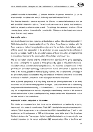 CASE Network Studies & Analyses No.394- Differentiation of Innovation Behavior of Manuf… 
product innovation in the market, (3) spillover absorbers in process innovation, (4) on the 
science-based innovation path and (5) externally sourced firms (see Table 2). 
The detected innovation patterns represent the different innovation behaviours of firms as 
well as different innovation outputs. The economic performance of sets of firms employing 
individual innovation patterns varies as well. Surprisingly, the ownership structure of firms 
realising these patterns does not differ considerably. Differences in the branch structure of 
these firms are much greater. 
Low profile pattern 
Very low in-house innovation resources and activities as well as little external cooperation in 
R&D distinguish this innovation pattern from the others. These features, together with the 
focus on process (rather than product) innovation, and the fact that a relatively large portion 
of firms benefit from cooperation in the production process suggests that the diffusion of 
external knowledge, notably to the production process of these firms, plays an important role 
in innovations. It serves for the accumulation of knowledge, which is very low. 
The low innovation potential and the limited innovation activities of this group accompany 
the worst - among the five subsets of firms (grouped by types of innovation behaviour) - 
innovation outputs and international competitiveness. The moderate competitiveness of their 
products and production technology on the domestic market allows them to operate in the 
niche of this market, possibly in its lower quality segment. The use of external knowledge in 
the production process indicates that they are conscious of their low competitive position and 
to improve or maintain it, they focus on the absorption of external innovation. 
From a general perspective, it is very telling that the low profile pattern firms in the NMS 
accounted for 29% of the entire population surveyed. Most of the firms (ca 64%) following 
this pattern are in the food industry, 22% in electronics, 11% in the automotive industry and 
only 3% in the pharmaceutical industry. Surprisingly, the ownership structure of this subset of 
firms is similar to that in other clusters (specifically, foreign owned firms accounted for 28% of 
the total number of low profile firms). 
Hunting for product innovation in the market 
This cluster encompasses firms that focus on the adaptation of innovations by acquiring 
them mostly from research organizations. Their R&D intensity is the lowest among innovation 
patterns. This is accompanied by an extremely high (60%) share of R&D and IT staff in total 
employment and the dispersion of R&D activities among many fields. Most of the firms have 
R&D and design units. This suggests that in-house R&D activities focus on searching for new 
product innovations on the market and better R&D subcontractors. Most of the firms gain 
17 
 
