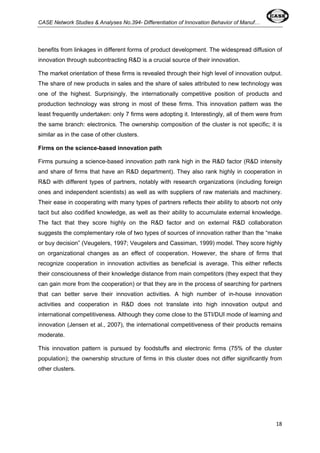CASE Network Studies & Analyses No.394- Differentiation of Innovation Behavior of Manuf… 
benefits from linkages in different forms of product development. The widespread diffusion of 
innovation through subcontracting R&D is a crucial source of their innovation. 
The market orientation of these firms is revealed through their high level of innovation output. 
The share of new products in sales and the share of sales attributed to new technology was 
one of the highest. Surprisingly, the internationally competitive position of products and 
production technology was strong in most of these firms. This innovation pattern was the 
least frequently undertaken: only 7 firms were adopting it. Interestingly, all of them were from 
the same branch: electronics. The ownership composition of the cluster is not specific; it is 
similar as in the case of other clusters. 
Firms on the science-based innovation path 
Firms pursuing a science-based innovation path rank high in the R&D factor (R&D intensity 
and share of firms that have an R&D department). They also rank highly in cooperation in 
R&D with different types of partners, notably with research organizations (including foreign 
ones and independent scientists) as well as with suppliers of raw materials and machinery. 
Their ease in cooperating with many types of partners reflects their ability to absorb not only 
tacit but also codified knowledge, as well as their ability to accumulate external knowledge. 
The fact that they score highly on the R&D factor and on external R&D collaboration 
suggests the complementary role of two types of sources of innovation rather than the “make 
or buy decision” (Veugelers, 1997; Veugelers and Cassiman, 1999) model. They score highly 
on organizational changes as an effect of cooperation. However, the share of firms that 
recognize cooperation in innovation activities as beneficial is average. This either reflects 
their consciousness of their knowledge distance from main competitors (they expect that they 
can gain more from the cooperation) or that they are in the process of searching for partners 
that can better serve their innovation activities. A high number of in-house innovation 
activities and cooperation in R&D does not translate into high innovation output and 
international competitiveness. Although they come close to the STI/DUI mode of learning and 
innovation (Jensen et al., 2007), the international competitiveness of their products remains 
moderate. 
This innovation pattern is pursued by foodstuffs and electronic firms (75% of the cluster 
population); the ownership structure of firms in this cluster does not differ significantly from 
other clusters. 
18 
 