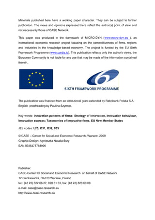 Materials published here have a working paper character. They can be subject to further 
publication. The views and opinions expressed here reflect the author(s) point of view and 
not necessarily those of CASE Network. 
This paper was produced in the framework of MICRO-DYN (www.micro-dyn.eu ), an 
international economic research project focusing on the competitiveness of firms, regions 
and industries in the knowledge-based economy. The project is funded by the EU Sixth 
Framework Programme (www.cordis.lu). This publication reflects only the author's views, the 
European Community is not liable for any use that may be made of the information contained 
therein. 
The publication was financed from an institutional grant extended by Rabobank Polska S.A. 
English proofreading by Paulina Szyrmer. 
Key words: Innovation patterns of firms; Strategy of innovation, Innovation behaviour, 
Innovation sources; Taxonomies of innovative firms, EU New Member States 
JEL codes: L25, O31, O32, 033 
© CASE – Center for Social and Economic Research, Warsaw, 2009 
Graphic Design: Agnieszka Natalia Bury 
EAN 9788371784996 
Publisher: 
CASE-Center for Social and Economic Research on behalf of CASE Network 
12 Sienkiewicza, 00-010 Warsaw, Poland 
tel.: (48 22) 622 66 27, 828 61 33, fax: (48 22) 828 60 69 
e-mail: case@case-research.eu 
http://www.case-research.eu 
 