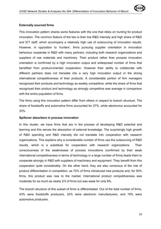 CASE Network Studies & Analyses No.394- Differentiation of Innovation Behavior of Manuf… 
Externally sourced firms 
This innovation pattern shares some features with the one that relies on hunting for product 
innovation. The common feature of the two is their low R&D intensity and high share of R&D 
and ICT staff, which accompany a relatively high use of outsourcing of innovation results. 
However, in opposition to ‘hunters’, firms pursuing supplier orientation in innovation 
behaviour cooperate in R&D with many partners, including both research organizations and 
suppliers of raw materials and machinery. Their product rather than process innovation 
orientation is confirmed by a high innovation output and widespread number of firms that 
benefited from product-oriented cooperation. However their ability to collaborate with 
different partners does not translate into a very high innovation output or the strong 
international competitiveness of their products. A considerable portion of firm managers 
recognized their products and technology as weakly competitive, while the share of firms that 
recognized their product and technology as strongly competitive was average in comparison 
with the entire population of firms. 
The firms using this innovation pattern differ from others in respect to branch structure. The 
share of foodstuffs and automotive firms accounted for 27%, while electronics accounted for 
33%. 
Spillover absorbers in process innovation 
In this cluster, we have firms that are in the process of developing R&D potential and 
learning and this serves the absorption of external knowledge. The surprisingly high growth 
of R&D spending and R&D intensity did not translate into cooperation with research 
organizations. This explains why a considerable number of firms use the outsourcing of R&D 
results, which is a substitute for cooperation with research organizations. Their 
consciousness of the weaknesses of process innovations (confirmed by their weak 
international competitiveness in terms of technology in a large number of firms) leads them to 
cooperate strongly in R&D with suppliers of machinery and equipment. They benefit from this 
cooperation quite considerably. On the other hand, they are also conscious of the role of 
product differentiation in competition, as 72% of firms introduced new products and, for 50% 
firms, this product was new to the market. International product competitiveness was 
moderate for as much as nearly 2/3 of firms but was weak for only 8%. 
The branch structure of this subset of firms is differentiated. Out of the total number of firms, 
43% were foodstuffs producers, 32% were electronic manufacturers, and 19% were 
automotive producers. 
19 
 