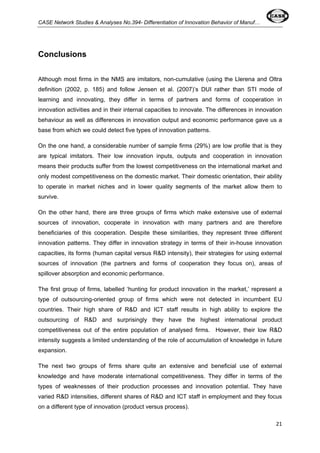 CASE Network Studies & Analyses No.394- Differentiation of Innovation Behavior of Manuf… 
21 
Conclusions 
Although most firms in the NMS are imitators, non-cumulative (using the Llerena and Oltra 
definition (2002, p. 185) and follow Jensen et al. (2007)’s DUI rather than STI mode of 
learning and innovating, they differ in terms of partners and forms of cooperation in 
innovation activities and in their internal capacities to innovate. The differences in innovation 
behaviour as well as differences in innovation output and economic performance gave us a 
base from which we could detect five types of innovation patterns. 
On the one hand, a considerable number of sample firms (29%) are low profile that is they 
are typical imitators. Their low innovation inputs, outputs and cooperation in innovation 
means their products suffer from the lowest competitiveness on the international market and 
only modest competitiveness on the domestic market. Their domestic orientation, their ability 
to operate in market niches and in lower quality segments of the market allow them to 
survive. 
On the other hand, there are three groups of firms which make extensive use of external 
sources of innovation, cooperate in innovation with many partners and are therefore 
beneficiaries of this cooperation. Despite these similarities, they represent three different 
innovation patterns. They differ in innovation strategy in terms of their in-house innovation 
capacities, its forms (human capital versus R&D intensity), their strategies for using external 
sources of innovation (the partners and forms of cooperation they focus on), areas of 
spillover absorption and economic performance. 
The first group of firms, labelled ‘hunting for product innovation in the market,’ represent a 
type of outsourcing-oriented group of firms which were not detected in incumbent EU 
countries. Their high share of R&D and ICT staff results in high ability to explore the 
outsourcing of R&D and surprisingly they have the highest international product 
competitiveness out of the entire population of analysed firms. However, their low R&D 
intensity suggests a limited understanding of the role of accumulation of knowledge in future 
expansion. 
The next two groups of firms share quite an extensive and beneficial use of external 
knowledge and have moderate international competitiveness. They differ in terms of the 
types of weaknesses of their production processes and innovation potential. They have 
varied R&D intensities, different shares of R&D and ICT staff in employment and they focus 
on a different type of innovation (product versus process). 
 