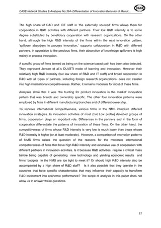CASE Network Studies & Analyses No.394- Differentiation of Innovation Behavior of Manuf… 
The high share of R&D and ICT staff in ‘the externally sourced’ firms allows them for 
cooperation in R&D activities with different partners. Their low R&D intensity is to some 
degree substituted by beneficiary cooperation with research organizations. On the other 
hand, although the high R&D intensity of the firms within the next innovation pattern, 
‘spillover absorbers in process innovation,’ supports collaboration in R&D with different 
partners, in opposition to the previous firms, their absorption of knowledge spillovers is high 
mainly in process innovation. 
A specific group of firms termed as being on the science-based path has been also detected. 
They represent Jensen et al.’s DUI/STI mode of learning and innovation. However their 
relatively high R&D intensity (but low share of R&D and IT staff) and broad cooperation in 
R&D with all types of partners, including foreign research organizations, does not transfer 
into high international competitiveness. Rather, it remains moderate for most of these firms. 
Analyses show that it was ‘the hunting for product innovation in the market’ innovation 
pattern that was branch and ownership specific. The other four innovation patterns were 
employed by firms in different manufacturing branches and of different ownership. 
To improve international competitiveness, various firms in the NMS introduce different 
innovation strategies. In innovation activities of most (but Low profile) detected groups of 
firms, cooperation plays an important role. Differences in the partners and in the form of 
cooperation differentiate the patterns of innovation of these firms. On the other hand, the 
competitiveness of firms whose R&D intensity is very low is much lower than those whose 
R&D intensity is higher (or at least moderate). However, a comparison of innovation patterns 
of NMS firms raises the question of the reasons for the moderate international 
competitiveness of firms that have high R&D intensity and extensive use of cooperation with 
different partners in innovation activities. Is it because R&D activities require a critical mass 
before being capable of generating new technology and yielding economic results and 
firms’ budgets in the NMS are too tight to meet it? Or should high R&D intensity also be 
accompanied by a high share of R&D staff? Is it also possible that they operate in the 
countries that have specific characteristics that may influence their capacity to transform 
R&D investment into economic performance? The scope of analysis in this paper does not 
allow us to answer these questions. 
22 
 