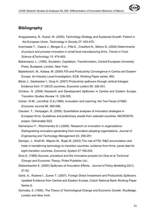 CASE Network Studies & Analyses No.394- Differentiation of Innovation Behavior of Manuf… 
23 
Bibliography 
Arogyaswamy, B., Koziol, W. (2005). Technology Strategy and Sustained Growth: Poland in 
the European Union, Technology in Society 27: 453-470; 
Avermaete T., Viaene J., Morgan E.J., Pitts E., Crawford N., Mahon D. (2004) Determinants 
of product and process innovation in small food manufacturing firms, Trends in Food 
Science &Technology 15: 474-483; 
Balcerowicz, L. (1995). Socialism, Capitalism, Transformation, Central European University 
Press, Budapest, London, New York; 
Bijsterbosch, M., Kolasa, M. (2009) FDI and Productivity Convergence in Centra and Eastern 
Europe. An Industry Level Investigation, ECB, Working Paper series, 992; 
Bitzer J., Geishecker I., Gorg H. (2007) Productivity spillovers through vertical linkages: 
Evidence from 17 OECD countries, Economic Letters 99: 328-331; 
Chinkov, G. (2006) Research and Development Spillovers in Central and Eastern Europe, 
Transition Studies Review 13: 339-355; 
Cohen, W.M., Levinthal, D.A.(1989). Innovation and Learning: the Two Faces of R&D. 
Economic Journal 99, 569-596; 
Clausen, T., Verspagen, B. (2008). Quantitative analyses of innovation strategies in 
European firms: Guidelines and preliminary results from selected countries. MICRODYN 
project, Deliverable D22; 
Damanpour F., Wischnevsky D.J.(2006) Research on innovation in organizations: 
Distinguishing innovation-generating from innovation-adopting organizations. Journal of 
Engineering and Technology Management 23, 269-291; 
Damijan, J., Knell M., Majcen M., Rojec B. (2003) The role of FDI, R&D accumulation and 
trade in transferring technology to transition countries: evidence from firms- panel data for 
eight transition countries, Economic System 27:189-204; 
Dosi,G. (1988) Sources, procedure and the innovative process (in) Dosi et al Technical 
Change and Economic Theory, Pinter Publisher Ltd.; 
Dietzenbacher E. (2000) Spillovers of Innovation Effects, Journal of Policy Modelling 22(1), 
27-42; 
Gersl, A., Rubene I., Zumer T. (2007). Foreign Direct Investment and Productivity Spillovers: 
Updated Evidence from Central and Eastern Europe, Czech National Bank Working Paper 
Series 8; 
Gomulka, S. (1990). The Theory of Technological Change and Economic Growth. Routledge, 
London and New York; 
 