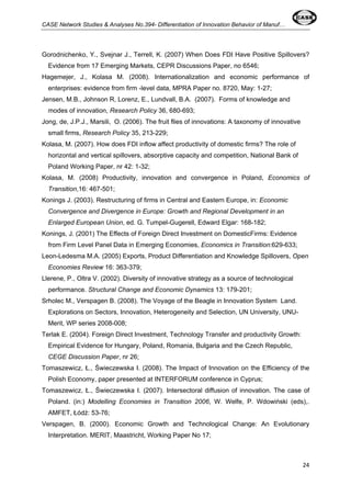CASE Network Studies & Analyses No.394- Differentiation of Innovation Behavior of Manuf… 
Gorodnichenko, Y., Svejnar J., Terrell, K. (2007) When Does FDI Have Positive Spillovers? 
Evidence from 17 Emerging Markets, CEPR Discussions Paper, no 6546; 
Hagemejer, J., Kolasa M. (2008). Internationalization and economic performance of 
enterprises: evidence from firm -level data, MPRA Paper no. 8720, May: 1-27; 
Jensen, M.B., Johnson R, Lorenz, E., Lundvall, B.A. (2007). Forms of knowledge and 
modes of innovation, Research Policy 36, 680-693; 
Jong, de, J.P.J., Marsili, O. (2006). The fruit flies of innovations: A taxonomy of innovative 
small firms, Research Policy 35, 213-229; 
Kolasa, M. (2007). How does FDI inflow affect productivity of domestic firms? The role of 
horizontal and vertical spillovers, absorptive capacity and competition, National Bank of 
Poland Working Paper, nr 42: 1-32; 
Kolasa, M. (2008) Productivity, innovation and convergence in Poland, Economics of 
Transition,16: 467-501; 
Konings J. (2003). Restructuring of firms in Central and Eastern Europe, in: Economic 
Convergence and Divergence in Europe: Growth and Regional Development in an 
Enlarged European Union, ed. G. Tumpel-Gugerell, Edward Elgar: 168-182; 
Konings, J. (2001) The Effects of Foreign Direct Investment on DomesticFirms: Evidence 
from Firm Level Panel Data in Emerging Economies, Economics in Transition:629-633; 
Leon-Ledesma M.A. (2005) Exports, Product Differentiation and Knowledge Spillovers, Open 
Economies Review 16: 363-379; 
Llerene, P., Oltra V. (2002). Diversity of innovative strategy as a source of technological 
performance. Structural Change and Economic Dynamics 13: 179-201; 
Srholec M., Verspagen B. (2008). The Voyage of the Beagle in Innovation System Land. 
Explorations on Sectors, Innovation, Heterogeneity and Selection, UN University, UNU-Merit, 
24 
WP series 2008-008; 
Terlak E. (2004). Foreign Direct Investment, Technology Transfer and productivity Growth: 
Empirical Evidence for Hungary, Poland, Romania, Bulgaria and the Czech Republic, 
CEGE Discussion Paper, nr 26; 
Tomaszewicz, Ł., Świeczewska I. (2008). The Impact of Innovation on the Efficiency of the 
Polish Economy, paper presented at INTERFORUM conference in Cyprus; 
Tomaszewicz, Ł., Świeczewska I. (2007). Intersectoral diffusion of innovation. The case of 
Poland. (in:) Modelling Economies in Transition 2006, W. Welfe, P. Wdowiński (eds),. 
AMFET, Łódź: 53-76; 
Verspagen, B. (2000). Economic Growth and Technological Change: An Evolutionary 
Interpretation. MERIT, Maastricht, Working Paper No 17; 
 