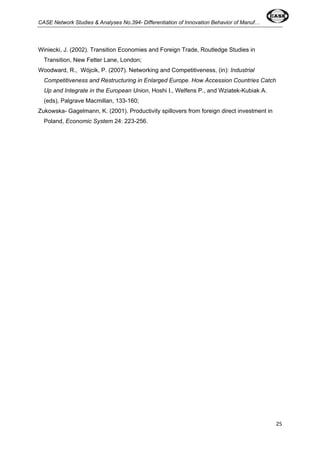 CASE Network Studies & Analyses No.394- Differentiation of Innovation Behavior of Manuf… 
25 
Winiecki, J. (2002). Transition Economies and Foreign Trade, Routledge Studies in 
Transition, New Fetter Lane, London; 
Woodward, R., Wójcik, P. (2007). Networking and Competitiveness, (in): Industrial 
Competitiveness and Restructuring in Enlarged Europe. How Accession Countries Catch 
Up and Integrate in the European Union, Hoshi I., Welfens P., and Wziatek-Kubiak A. 
(eds), Palgrave Macmillan, 133-160; 
Zukowska- Gagelmann, K. (2001). Productivity spillovers from foreign direct investment in 
Poland, Economic System 24: 223-256. 
 