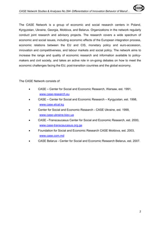 CASE Network Studies & Analyses No.394- Differentiation of Innovation Behavior of Manuf… 
The CASE Network is a group of economic and social research centers in Poland, 
Kyrgyzstan, Ukraine, Georgia, Moldova, and Belarus. Organizations in the network regularly 
conduct joint research and advisory projects. The research covers a wide spectrum of 
economic and social issues, including economic effects of the European integration process, 
economic relations between the EU and CIS, monetary policy and euro-accession, 
innovation and competitiveness, and labour markets and social policy. The network aims to 
increase the range and quality of economic research and information available to policy-makers 
and civil society, and takes an active role in on-going debates on how to meet the 
2 
economic challenges facing the EU, post-transition countries and the global economy. 
The CASE Network consists of: 
• CASE – Center for Social and Economic Research, Warsaw, est. 1991, 
www.case-research.eu 
• CASE – Center for Social and Economic Research – Kyrgyzstan, est. 1998, 
www.case.elcat.kg 
• Center for Social and Economic Research - CASE Ukraine, est. 1999, 
www.case-ukraine.kiev.ua 
• CASE –Transcaucasus Center for Social and Economic Research, est. 2000, 
www.case-transcaucasus.org.ge 
• Foundation for Social and Economic Research CASE Moldova, est. 2003, 
www.case.com.md 
• CASE Belarus - Center for Social and Economic Research Belarus, est. 2007. 
 