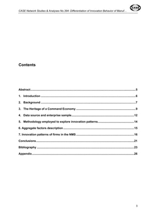 CASE Network Studies & Analyses No.394- Differentiation of Innovation Behavior of Manuf… 
3 
Contents 
Abstract...................................................................................................................................5 
1. Introduction ......................................................................................................................6 
2. Background ......................................................................................................................7 
3. The Heritage of a Command Economy ..........................................................................9 
4. Data source and enterprise sample..............................................................................12 
5. Methodology employed to explore innovation patterns.............................................14 
6. Aggregate factors description ........................................................................................15 
7. Innovation patterns of firms in the NMS ........................................................................16 
Conclusions..........................................................................................................................21 
Bibliography .........................................................................................................................23 
Appendix...............................................................................................................................26 
 