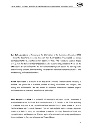 CASE Network Studies & Analyses No.394- Differentiation of Innovation Behavior of Manuf… 
Ewa Balcerowicz is a co-founder and the Chairwoman of the Supervisory Council of CASE 
– Center for Social and Economic Research; from 1 July 2004 to 30 June 2008 she served 
as President of the CASE Management Board. She has a PhD (1988) and Master’s degree 
(1977) from the Warsaw School of Economics. Her research and publications focus on: the 
SME sector, the environment for the development of the private sector, the banking sector 
and insolvency systems, barriers of entry and exit in the transition economies of CEEC, and, 
most recently, innovation economics. 
Marek Pęczkowski is a lecturer at the Faculty of Economic Sciences at the University of 
Warsaw. He specializes in business process modelling, multivariate data analysis, data 
mining and econometrics. He has worked in numerous international research projects 
involving statistical databases and statistical computing. 
Anna Wziątek – Kubiak is a professor of economics and head of the Department of 
Macroeconomics and Economic Policy at the Institute of Economics in the Polish Academy 
of Sciences, a lecturer at the Dąbrowa Górnicza Business School and a scholar at CASE – 
Center of Social and Economic Research. She has participated in and coordinated numerous 
research projects focusing on international economics, including international trade and 
competitiveness and innovations. She has authored and co-authored numerous articles and 
books published by Springer, Palgrave and Edward Edgar. 
4 
 