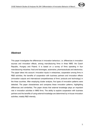 CASE Network Studies & Analyses No.394- Differentiation of Innovation Behavior of Manuf… 
5 
Abstract 
This paper investigates the differences in innovation behaviour, i.e. differences in innovation 
sources and innovation effects, among manufacturing firms in three NMS: the Czech 
Republic, Hungary and Poland. It is based on a survey of firms operating in four 
manufacturing industries: food and beverages, automotive, pharmaceuticals and electronics. 
The paper takes into account: innovation inputs in enterprises, cooperation among firms in 
R&D activities, the benefits of cooperation with business partners and innovation effects 
(innovation outputs and international competitiveness of firms’ products and technology) in 
the three countries. After employing cluster analysis, five types of innovation patterns were 
detected. The paper characterises and compares these innovation patterns, highlighting 
differences and similarities. The paper shows that external knowledge plays an important 
role in innovation activities in NMS firms. The ability to explore cooperation with business 
partners and the benefits of using external knowledge are determined by in-house innovation 
activities, notably R&D intensity. 
 