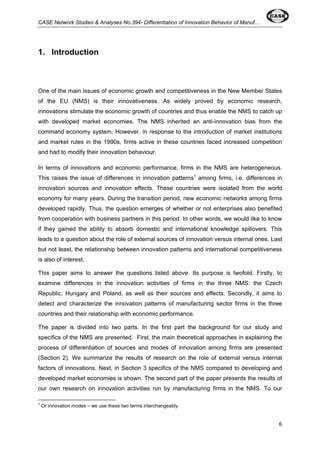 CASE Network Studies & Analyses No.394- Differentiation of Innovation Behavior of Manuf… 
6 
1. Introduction 
One of the main issues of economic growth and competitiveness in the New Member States 
of the EU (NMS) is their innovativeness. As widely proved by economic research, 
innovations stimulate the economic growth of countries and thus enable the NMS to catch up 
with developed market economies. The NMS inherited an anti-innovation bias from the 
command economy system. However, in response to the introduction of market institutions 
and market rules in the 1990s, firms active in these countries faced increased competition 
and had to modify their innovation behaviour. 
In terms of innovations and economic performance, firms in the NMS are heterogeneous. 
This raises the issue of differences in innovation patterns1 among firms, i.e. differences in 
innovation sources and innovation effects. These countries were isolated from the world 
economy for many years. During the transition period, new economic networks among firms 
developed rapidly. Thus, the question emerges of whether or not enterprises also benefited 
from cooperation with business partners in this period. In other words, we would like to know 
if they gained the ability to absorb domestic and international knowledge spillovers. This 
leads to a question about the role of external sources of innovation versus internal ones. Last 
but not least, the relationship between innovation patterns and international competitiveness 
is also of interest. 
This paper aims to answer the questions listed above. Its purpose is twofold. Firstly, to 
examine differences in the innovation activities of firms in the three NMS: the Czech 
Republic, Hungary and Poland, as well as their sources and effects. Secondly, it aims to 
detect and characterize the innovation patterns of manufacturing sector firms in the three 
countries and their relationship with economic performance. 
The paper is divided into two parts. In the first part the background for our study and 
specifics of the NMS are presented. First, the main theoretical approaches in explaining the 
process of differentiation of sources and modes of innovation among firms are presented 
(Section 2). We summarize the results of research on the role of external versus internal 
factors of innovations. Next, in Section 3 specifics of the NMS compared to developing and 
developed market economies is shown. The second part of the paper presents the results of 
our own research on innovation activities run by manufacturing firms in the NMS. To our 
1 Or innovation modes – we use these two terms interchangeably. 
 