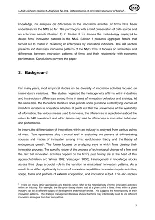 CASE Network Studies & Analyses No.394- Differentiation of Innovation Behavior of Manuf… 
knowledge, no analyses on differences in the innovation activities of firms have been 
undertaken for the NMS so far. This part begins with a brief presentation of data source and 
an enterprise sample (Section 4). In Section 5 we discuss the methodology employed to 
detect firms’ innovation patterns in the NMS. Section 6 presents aggregate factors that 
turned out to matter in clustering of enterprises by innovation indicators. The last section 
presents and discusses innovation patterns of the NMS firms. It focuses on similarities and 
differences between innovation patterns of firms and their relationship with economic 
performance. Conclusions convene the paper. 
7 
2. Background 
For many years, most empirical studies on the diversity of innovation activities focused on 
inter-industry variations. The studies neglected the heterogeneity of firms within industries 
and intra-industry differences among firms in terms of innovation behaviour and strategy. At 
the same time, the theoretical literature does provide some guidance in identifying sources of 
inter-firm variation in innovation activities. It points out that the unevenness of the availability 
of information, the various means used to innovate, the differences in expectations about the 
return to R&D investment and other factors may lead to differences in innovation behaviour 
and performance. 
In theory, the differentiation of innovations within an industry is analysed from various points 
of view. Two approaches play a crucial role2 in explaining the process of differentiating 
sources and modes of innovation among firms: evolutionary theory and the theory of 
endogenous growth. The former focuses on analyzing ways in which firms develop their 
innovation process. The specific nature of the process of technological change of a firm and 
the fact that innovation activities depend on the firm’s past history are at the heart of this 
approach (Nelson and Winter 1982; Verspagen 2000). Heterogeneity in knowledge stocks 
across firms plays a crucial role in the variation in enterprises’ innovation patterns. As a 
result, firms differ significantly in terms of innovation capabilities: innovation inputs, activities, 
scope, forms and partners of external cooperation, and innovation output. This also implies 
2 There are many other approaches and theories which refer to the heterogeneity of firms’ innovation activities 
within an industry. For example, the life cycle theory shows that at a given point in time, firms within a given 
industry can be at different stages of development and innovativeness. This suggests the heterogeneity of their 
innovation patterns. The strategic management literature shows that firms may intentionally seek to find different 
innovation strategies from their competitors. 
 