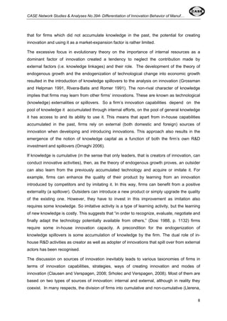 CASE Network Studies & Analyses No.394- Differentiation of Innovation Behavior of Manuf… 
that for firms which did not accumulate knowledge in the past, the potential for creating 
innovation and using it as a market-expansion factor is rather limited. 
The excessive focus in evolutionary theory on the importance of internal resources as a 
dominant factor of innovation created a tendency to neglect the contribution made by 
external factors (i.e. knowledge linkages) and their role. The development of the theory of 
endogenous growth and the endogenization of technological change into economic growth 
resulted in the introduction of knowledge spillovers to the analysis on innovation (Grossman 
and Helpman 1991, Rivera-Batis and Romer 1991). The non-rival character of knowledge 
implies that firms may learn from other firms’ innovations. These are known as technological 
(knowledge) externalities or spillovers. So a firm’s innovation capabilities depend on the 
pool of knowledge it accumulated through internal efforts, on the pool of general knowledge 
it has access to and its ability to use it. This means that apart from in-house capabilities 
accumulated in the past, firms rely on external (both domestic and foreign) sources of 
innovation when developing and introducing innovations. This approach also results in the 
emergence of the notion of knowledge capital as a function of both the firm’s own R&D 
investment and spillovers (Ornaghi 2006). 
If knowledge is cumulative (in the sense that only leaders, that is creators of innovation, can 
conduct innovative activities), then, as the theory of endogenous growth proves, an outsider 
can also learn from the previously accumulated technology and acquire or imitate it. For 
example, firms can enhance the quality of their product by learning from an innovation 
introduced by competitors and by imitating it. In this way, firms can benefit from a positive 
externality (a spillover). Outsiders can introduce a new product or simply upgrade the quality 
of the existing one. However, they have to invest in this improvement as imitation also 
requires some knowledge. So imitative activity is a type of learning activity, but the learning 
of new knowledge is costly. This suggests that “in order to recognize, evaluate, negotiate and 
finally adapt the technology potentially available from others,” (Dosi 1988, p. 1132) firms 
require some in-house innovation capacity. A precondition for the endogenization of 
knowledge spillovers is some accumulation of knowledge by the firm. The dual role of in-house 
R&D activities as creator as well as adopter of innovations that spill over from external 
actors has been recognised. 
The discussion on sources of innovation inevitably leads to various taxonomies of firms in 
terms of innovation capabilities, strategies, ways of creating innovation and modes of 
innovation (Clausen and Verspagen, 2008; Srholec and Verspagen, 2008). Most of them are 
based on two types of sources of innovation: internal and external, although in reality they 
coexist. In many respects, the division of firms into cumulative and non-cumulative (Llerena, 
8 
 