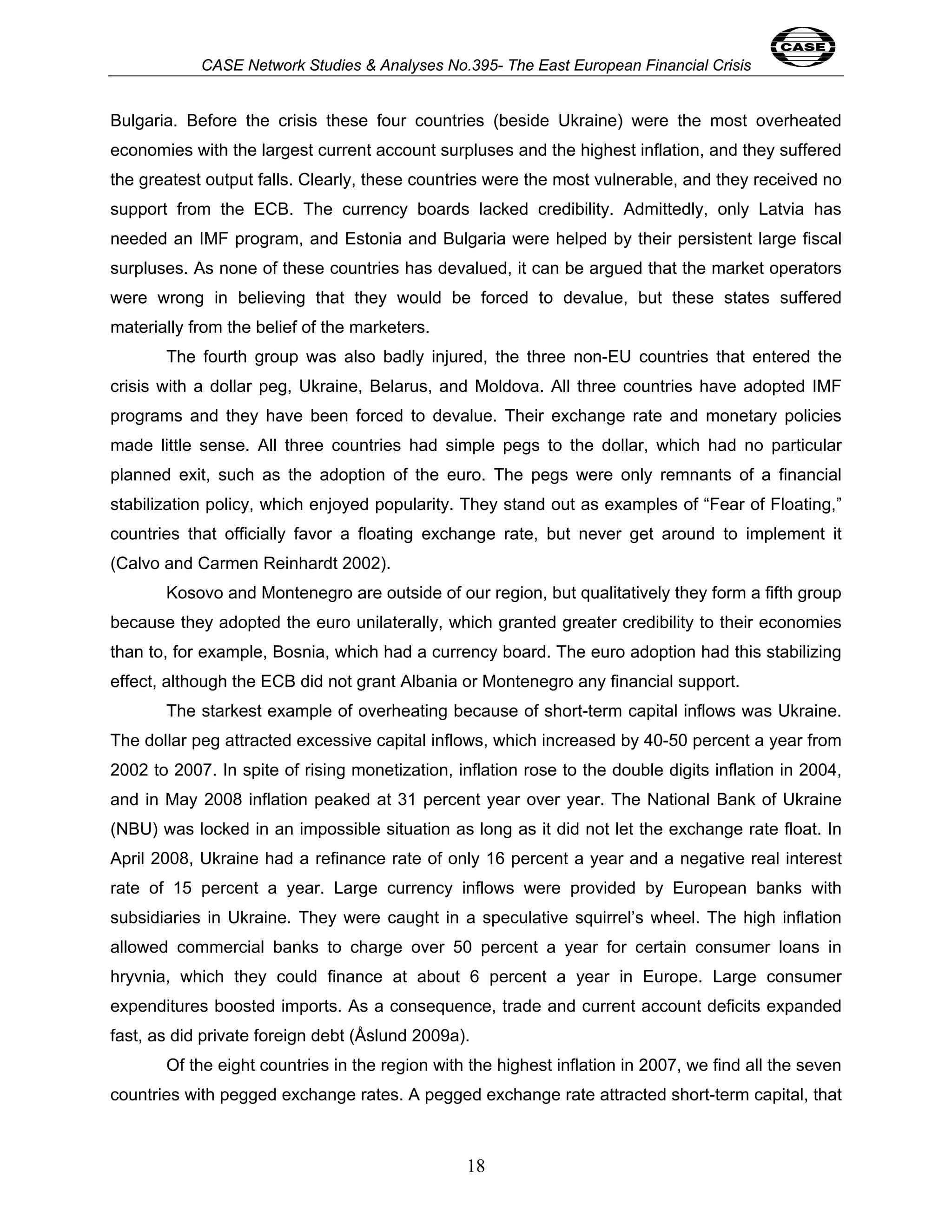 CASE Network Studies & Analyses No.395- The East European Financial Crisis 
Bulgaria. Before the crisis these four countries (beside Ukraine) were the most overheated 
economies with the largest current account surpluses and the highest inflation, and they suffered 
the greatest output falls. Clearly, these countries were the most vulnerable, and they received no 
support from the ECB. The currency boards lacked credibility. Admittedly, only Latvia has 
needed an IMF program, and Estonia and Bulgaria were helped by their persistent large fiscal 
surpluses. As none of these countries has devalued, it can be argued that the market operators 
were wrong in believing that they would be forced to devalue, but these states suffered 
materially from the belief of the marketers. 
The fourth group was also badly injured, the three non-EU countries that entered the 
crisis with a dollar peg, Ukraine, Belarus, and Moldova. All three countries have adopted IMF 
programs and they have been forced to devalue. Their exchange rate and monetary policies 
made little sense. All three countries had simple pegs to the dollar, which had no particular 
planned exit, such as the adoption of the euro. The pegs were only remnants of a financial 
stabilization policy, which enjoyed popularity. They stand out as examples of “Fear of Floating,” 
countries that officially favor a floating exchange rate, but never get around to implement it 
(Calvo and Carmen Reinhardt 2002). 
Kosovo and Montenegro are outside of our region, but qualitatively they form a fifth group 
because they adopted the euro unilaterally, which granted greater credibility to their economies 
than to, for example, Bosnia, which had a currency board. The euro adoption had this stabilizing 
effect, although the ECB did not grant Albania or Montenegro any financial support. 
The starkest example of overheating because of short-term capital inflows was Ukraine. 
The dollar peg attracted excessive capital inflows, which increased by 40-50 percent a year from 
2002 to 2007. In spite of rising monetization, inflation rose to the double digits inflation in 2004, 
and in May 2008 inflation peaked at 31 percent year over year. The National Bank of Ukraine 
(NBU) was locked in an impossible situation as long as it did not let the exchange rate float. In 
April 2008, Ukraine had a refinance rate of only 16 percent a year and a negative real interest 
rate of 15 percent a year. Large currency inflows were provided by European banks with 
subsidiaries in Ukraine. They were caught in a speculative squirrel’s wheel. The high inflation 
allowed commercial banks to charge over 50 percent a year for certain consumer loans in 
hryvnia, which they could finance at about 6 percent a year in Europe. Large consumer 
expenditures boosted imports. As a consequence, trade and current account deficits expanded 
fast, as did private foreign debt (Åslund 2009a). 
Of the eight countries in the region with the highest inflation in 2007, we find all the seven 
countries with pegged exchange rates. A pegged exchange rate attracted short-term capital, that 
18 
 