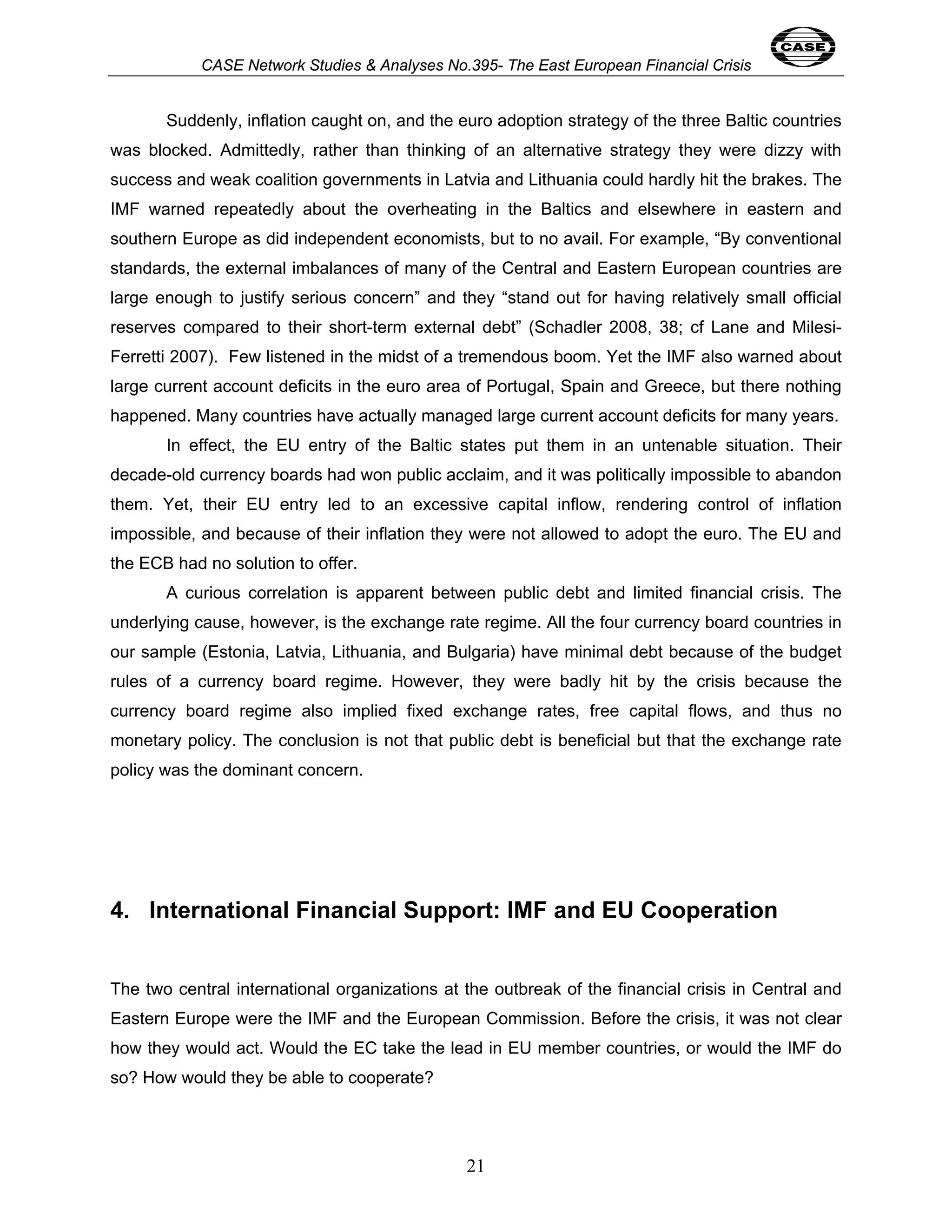 CASE Network Studies & Analyses No.395- The East European Financial Crisis 
Suddenly, inflation caught on, and the euro adoption strategy of the three Baltic countries 
was blocked. Admittedly, rather than thinking of an alternative strategy they were dizzy with 
success and weak coalition governments in Latvia and Lithuania could hardly hit the brakes. The 
IMF warned repeatedly about the overheating in the Baltics and elsewhere in eastern and 
southern Europe as did independent economists, but to no avail. For example, “By conventional 
standards, the external imbalances of many of the Central and Eastern European countries are 
large enough to justify serious concern” and they “stand out for having relatively small official 
reserves compared to their short-term external debt” (Schadler 2008, 38; cf Lane and Milesi- 
Ferretti 2007). Few listened in the midst of a tremendous boom. Yet the IMF also warned about 
large current account deficits in the euro area of Portugal, Spain and Greece, but there nothing 
happened. Many countries have actually managed large current account deficits for many years. 
In effect, the EU entry of the Baltic states put them in an untenable situation. Their 
decade-old currency boards had won public acclaim, and it was politically impossible to abandon 
them. Yet, their EU entry led to an excessive capital inflow, rendering control of inflation 
impossible, and because of their inflation they were not allowed to adopt the euro. The EU and 
the ECB had no solution to offer. 
A curious correlation is apparent between public debt and limited financial crisis. The 
underlying cause, however, is the exchange rate regime. All the four currency board countries in 
our sample (Estonia, Latvia, Lithuania, and Bulgaria) have minimal debt because of the budget 
rules of a currency board regime. However, they were badly hit by the crisis because the 
currency board regime also implied fixed exchange rates, free capital flows, and thus no 
monetary policy. The conclusion is not that public debt is beneficial but that the exchange rate 
policy was the dominant concern. 
4. International Financial Support: IMF and EU Cooperation 
The two central international organizations at the outbreak of the financial crisis in Central and 
Eastern Europe were the IMF and the European Commission. Before the crisis, it was not clear 
how they would act. Would the EC take the lead in EU member countries, or would the IMF do 
so? How would they be able to cooperate? 
21 
 