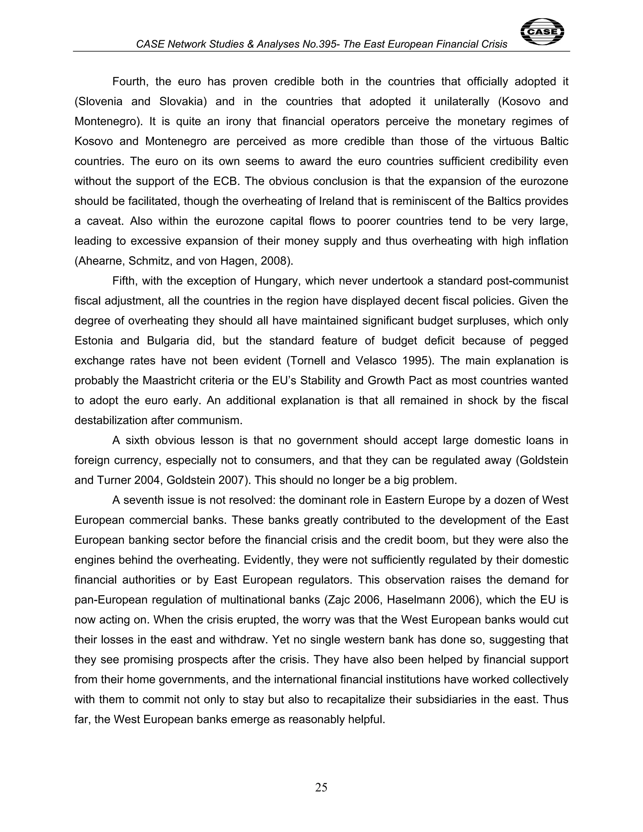 CASE Network Studies & Analyses No.395- The East European Financial Crisis 
Fourth, the euro has proven credible both in the countries that officially adopted it 
(Slovenia and Slovakia) and in the countries that adopted it unilaterally (Kosovo and 
Montenegro). It is quite an irony that financial operators perceive the monetary regimes of 
Kosovo and Montenegro are perceived as more credible than those of the virtuous Baltic 
countries. The euro on its own seems to award the euro countries sufficient credibility even 
without the support of the ECB. The obvious conclusion is that the expansion of the eurozone 
should be facilitated, though the overheating of Ireland that is reminiscent of the Baltics provides 
a caveat. Also within the eurozone capital flows to poorer countries tend to be very large, 
leading to excessive expansion of their money supply and thus overheating with high inflation 
(Ahearne, Schmitz, and von Hagen, 2008). 
Fifth, with the exception of Hungary, which never undertook a standard post-communist 
fiscal adjustment, all the countries in the region have displayed decent fiscal policies. Given the 
degree of overheating they should all have maintained significant budget surpluses, which only 
Estonia and Bulgaria did, but the standard feature of budget deficit because of pegged 
exchange rates have not been evident (Tornell and Velasco 1995). The main explanation is 
probably the Maastricht criteria or the EU’s Stability and Growth Pact as most countries wanted 
to adopt the euro early. An additional explanation is that all remained in shock by the fiscal 
destabilization after communism. 
A sixth obvious lesson is that no government should accept large domestic loans in 
foreign currency, especially not to consumers, and that they can be regulated away (Goldstein 
and Turner 2004, Goldstein 2007). This should no longer be a big problem. 
A seventh issue is not resolved: the dominant role in Eastern Europe by a dozen of West 
European commercial banks. These banks greatly contributed to the development of the East 
European banking sector before the financial crisis and the credit boom, but they were also the 
engines behind the overheating. Evidently, they were not sufficiently regulated by their domestic 
financial authorities or by East European regulators. This observation raises the demand for 
pan-European regulation of multinational banks (Zajc 2006, Haselmann 2006), which the EU is 
now acting on. When the crisis erupted, the worry was that the West European banks would cut 
their losses in the east and withdraw. Yet no single western bank has done so, suggesting that 
they see promising prospects after the crisis. They have also been helped by financial support 
from their home governments, and the international financial institutions have worked collectively 
with them to commit not only to stay but also to recapitalize their subsidiaries in the east. Thus 
far, the West European banks emerge as reasonably helpful. 
25 
 