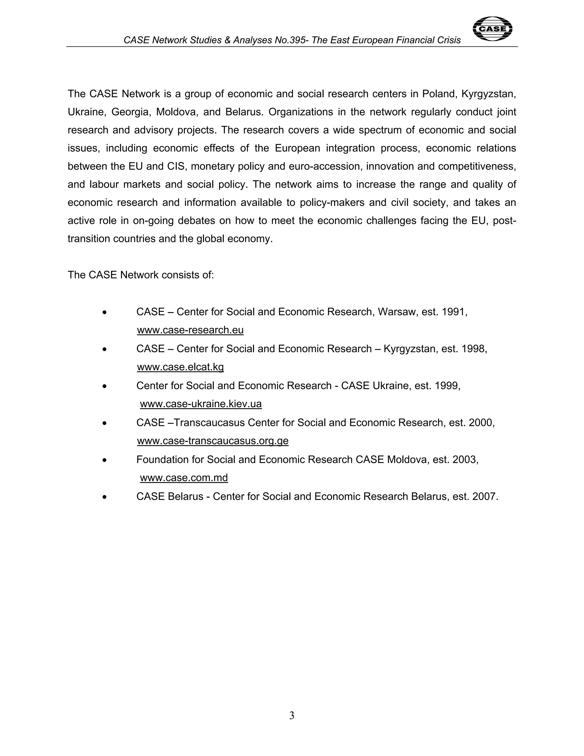 CASE Network Studies & Analyses No.395- The East European Financial Crisis 
The CASE Network is a group of economic and social research centers in Poland, Kyrgyzstan, 
Ukraine, Georgia, Moldova, and Belarus. Organizations in the network regularly conduct joint 
research and advisory projects. The research covers a wide spectrum of economic and social 
issues, including economic effects of the European integration process, economic relations 
between the EU and CIS, monetary policy and euro-accession, innovation and competitiveness, 
and labour markets and social policy. The network aims to increase the range and quality of 
economic research and information available to policy-makers and civil society, and takes an 
active role in on-going debates on how to meet the economic challenges facing the EU, post-transition 
3 
countries and the global economy. 
The CASE Network consists of: 
• CASE – Center for Social and Economic Research, Warsaw, est. 1991, 
www.case-research.eu 
• CASE – Center for Social and Economic Research – Kyrgyzstan, est. 1998, 
www.case.elcat.kg 
• Center for Social and Economic Research - CASE Ukraine, est. 1999, 
www.case-ukraine.kiev.ua 
• CASE –Transcaucasus Center for Social and Economic Research, est. 2000, 
www.case-transcaucasus.org.ge 
• Foundation for Social and Economic Research CASE Moldova, est. 2003, 
www.case.com.md 
• CASE Belarus - Center for Social and Economic Research Belarus, est. 2007. 
 
