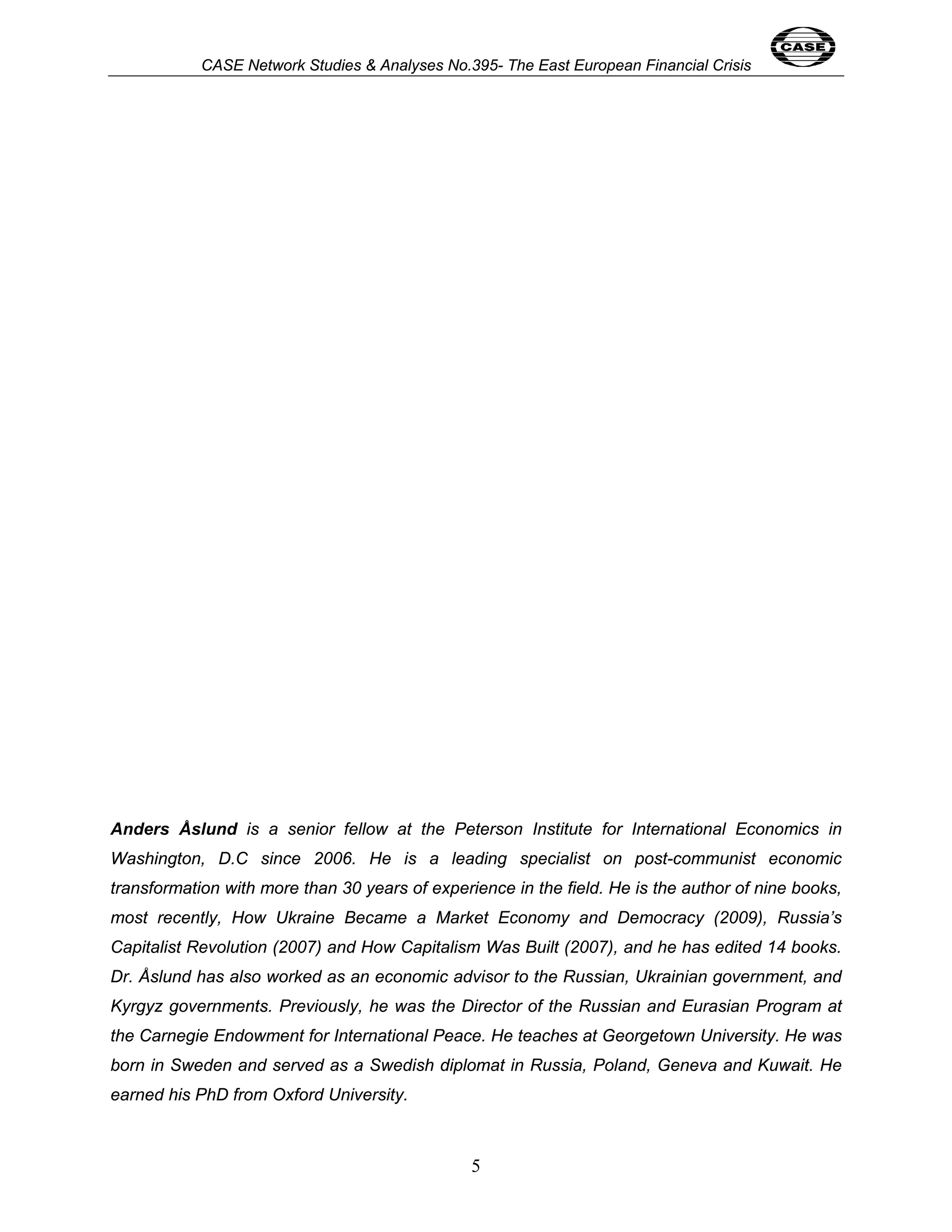 CASE Network Studies & Analyses No.395- The East European Financial Crisis 
Anders Åslund is a senior fellow at the Peterson Institute for International Economics in 
Washington, D.C since 2006. He is a leading specialist on post-communist economic 
transformation with more than 30 years of experience in the field. He is the author of nine books, 
most recently, How Ukraine Became a Market Economy and Democracy (2009), Russia’s 
Capitalist Revolution (2007) and How Capitalism Was Built (2007), and he has edited 14 books. 
Dr. Åslund has also worked as an economic advisor to the Russian, Ukrainian government, and 
Kyrgyz governments. Previously, he was the Director of the Russian and Eurasian Program at 
the Carnegie Endowment for International Peace. He teaches at Georgetown University. He was 
born in Sweden and served as a Swedish diplomat in Russia, Poland, Geneva and Kuwait. He 
earned his PhD from Oxford University. 
5 
 