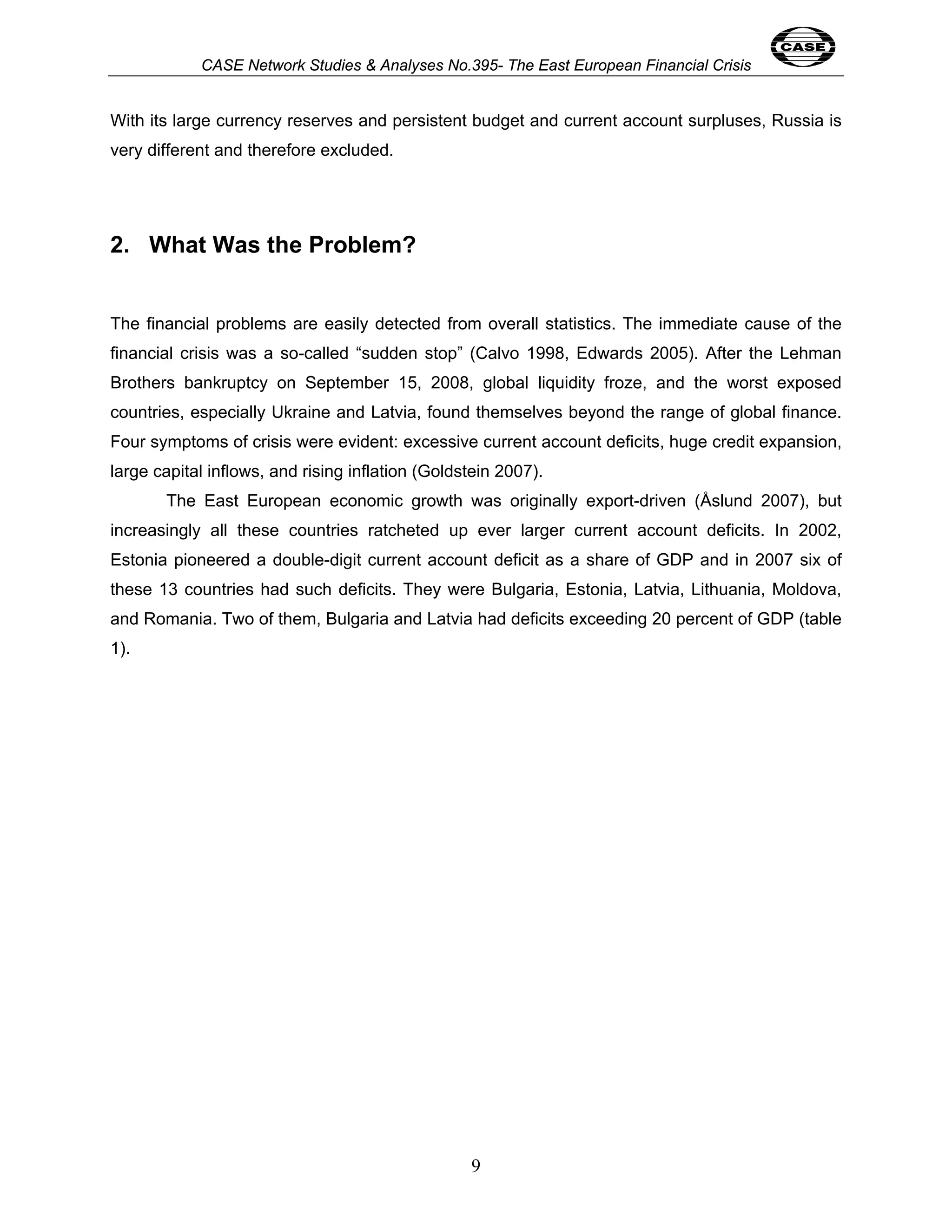 CASE Network Studies & Analyses No.395- The East European Financial Crisis 
With its large currency reserves and persistent budget and current account surpluses, Russia is 
very different and therefore excluded. 
9 
2. What Was the Problem? 
The financial problems are easily detected from overall statistics. The immediate cause of the 
financial crisis was a so-called “sudden stop” (Calvo 1998, Edwards 2005). After the Lehman 
Brothers bankruptcy on September 15, 2008, global liquidity froze, and the worst exposed 
countries, especially Ukraine and Latvia, found themselves beyond the range of global finance. 
Four symptoms of crisis were evident: excessive current account deficits, huge credit expansion, 
large capital inflows, and rising inflation (Goldstein 2007). 
The East European economic growth was originally export-driven (Åslund 2007), but 
increasingly all these countries ratcheted up ever larger current account deficits. In 2002, 
Estonia pioneered a double-digit current account deficit as a share of GDP and in 2007 six of 
these 13 countries had such deficits. They were Bulgaria, Estonia, Latvia, Lithuania, Moldova, 
and Romania. Two of them, Bulgaria and Latvia had deficits exceeding 20 percent of GDP (table 
1). 
 